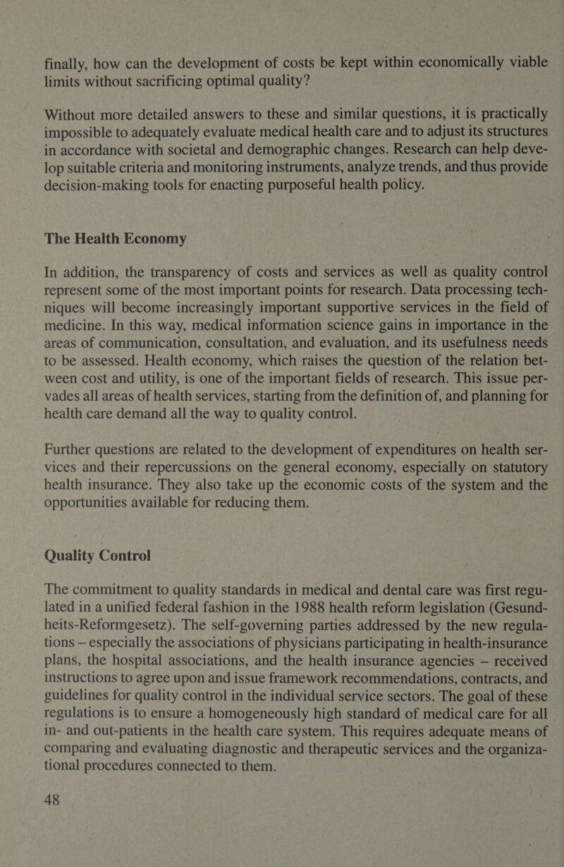 finally, how can the development of costs be kept within economically viable limits without sacrificing optimal quality? Without more detailed answers to these and similar questions, it is practically impossible to adequately evaluate medical health care and to adjust its structures in accordance with societal and demographic changes. Research can help deve- lop suitable criteria and monitoring instruments, analyze trends, and thus provide decision-making tools for enacting purposeful health policy. The Health Economy In addition, the transparency of costs and services as well as quality control represent some of the most important points for research. Data processing tech- niques will become increasingly important supportive services in the field of medicine. In this way, medical information science gains in importance in the areas of communication, consultation, and evaluation, and its usefulness needs to be assessed. Health economy, which raises the question of the relation bet- ween cost and utility, is one of the important fields of research. This issue per- vades all areas of health services, starting from the definition of, and planning for health care demand all the way to quality control. Further questions are related to the development of expenditures on health ser- vices and their repercussions on the general economy, especially on statutory health insurance. They also take up the economic costs of the system and the opportunities available for reducing them. Quality Control The commitment to quality standards in medical and dental care was first regu- lated in a unified federal fashion in the 1988 health reform legislation (Gesund- heits-Reformgesetz). The self-governing parties addressed by the new regula- tions — especially the associations of physicians participating in health-insurance plans, the hospital associations, and the health insurance agencies — received instructions to agree upon and issue framework recommendations, contracts, and guidelines for quality control in the individual service sectors. The goal of these regulations is to ensure a homogeneously high standard of medical care for all in- and out-patients in the health care system. This requires adequate means of comparing and evaluating diagnostic and therapeutic services and the organiza- tional procedures connected to them.