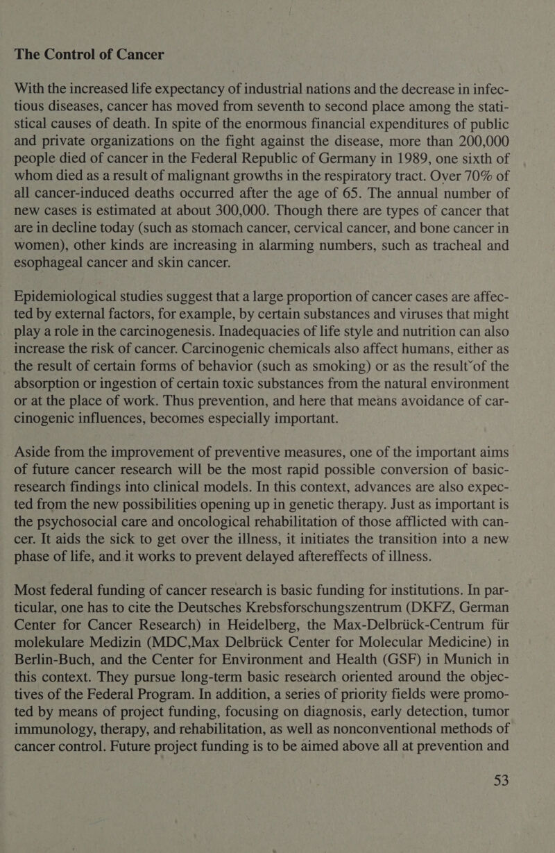 The Control of Cancer With the increased life expectancy of industrial nations and the decrease in infec- tious diseases, cancer has moved from seventh to second place among the stati- stical causes of death. In spite of the enormous financial expenditures of public and private organizations on the fight against the disease, more than 200,000 people died of cancer in the Federal Republic of Germany in 1989, one sixth of whom died as a result of malignant growths in the respiratory tract. Over 70% of all cancer-induced deaths occurred after the age of 65. The annual number of new cases is estimated at about 300,000. Though there are types of cancer that are in decline today (such as stomach cancer, cervical cancer, and bone cancer in women), other kinds are increasing in alarming numbers, such as tracheal and esophageal cancer and skin cancer. Epidemiological studies suggest that a large proportion of cancer cases are affec- ted by external factors, for example, by certain substances and viruses that might play a role in the carcinogenesis. Inadequacies of life style and nutrition can also increase the risk of cancer. Carcinogenic chemicals also affect humans, either as the result of certain forms of behavior (such as smoking) or as the result’of the absorption or ingestion of certain toxic substances from the natural environment or at the place of work. Thus prevention, and here that means avoidance of car- cinogenic influences, becomes especially important. Aside from the improvement of preventive measures, one of the important aims of future cancer research will be the most rapid possible conversion of basic- research findings into clinical models. In this context, advances are also expec- ted from the new possibilities opening up in genetic therapy. Just as important is the psychosocial care and oncological rehabilitation of those afflicted with can- cer. It aids the sick to get over the illness, it initiates the transition into a new phase of life, and it works to prevent delayed aftereffects of illness. Most federal funding of cancer research is basic funding for institutions. In par- ticular, one has to cite the Deutsches Krebsforschungszentrum (DKFZ, German Center for Cancer Research) in Heidelberg, the Max-Delbriick-Centrum fiir molekulare Medizin (MDC,Max Delbriick Center for Molecular Medicine) in Berlin-Buch, and the Center for Environment and Health (GSF) in Munich in this context. They pursue long-term basic research oriented around the objec- tives of the Federal Program. In addition, a series of priority fields were promo- ted by means of project funding, focusing on diagnosis, early detection, tumor immunology, therapy, and rehabilitation, as well as nonconventional methods of cancer control. Future project funding is to be aimed above all at prevention and a,