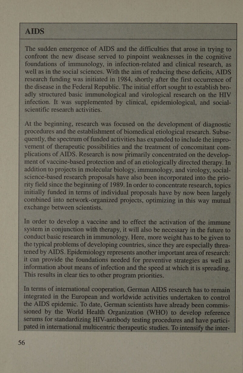  The sudden emergence. of AIDS and ie difficulties hat arose i in tryin;  confront the new disease served to pinpoint weaknesses in the cognitive foundations of immunology, in infection-related and clinical research, as — well as in the social sciences. With the aim of reducing | these deficits, AIDS — research funding was initiated in 1984, shortly after the first occurrence of | the disease in the Federal Republic. The initial effort sought to establish bro- _ adly structured basic immunological and virological research on the HIV © infection. It was supplemented by clinical, epidemiological, and social- . scientific research activities. | : es At the beginning, research was focused on the development of diagnostic procedures and the establishment of biomedical etiological research. Subse- | quently, the spectrum of funded activities has expanded to include thei impro- - vement of therapeutic possibilities and the treatment of concomitant com- — plications of AIDS. Research is now primarily concentrated on the develop- - ment of vaccine-based protection and of an etiologically directed therapy. In : addition to projects in molecular biology, immunology, and virology, social- _ science-based research proposals have also been incorporated into the prio- — rity field since the beginning of 1989. In order to concentrate research, topics — initially funded in terms of individual proposals have by now been largely — combined into network-organized - projec, oparnns, in this me, mutual — exchange Dee scientists.    serums for sendandiciag HIV-antady kati | _ pated in international multicentric therapeutic studies. ‘