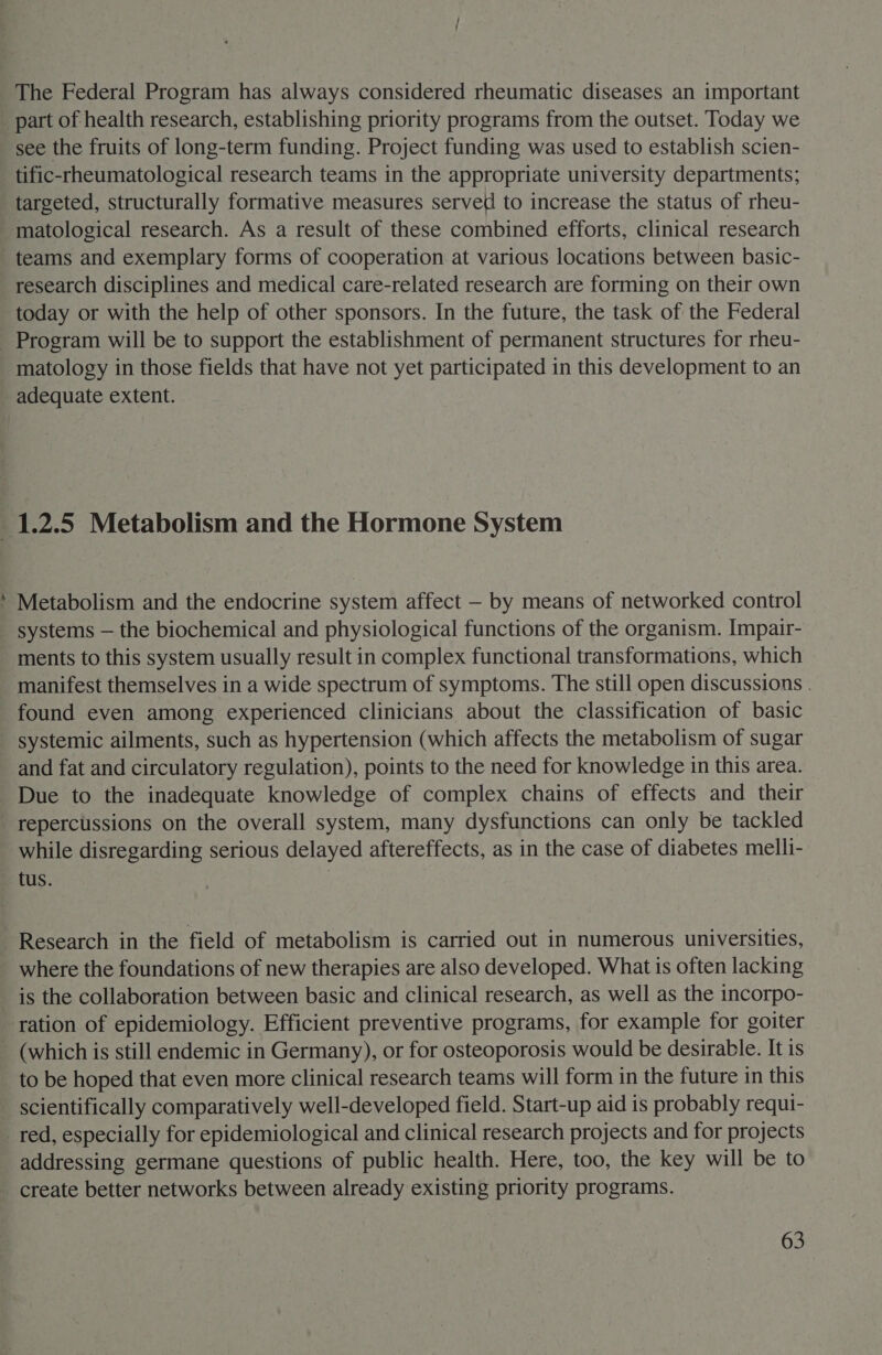 The Federal Program has always considered rheumatic diseases an important part of health research, establishing priority programs from the outset. Today we see the fruits of long-term funding. Project funding was used to establish scien- tific-rheumatological research teams in the appropriate university departments; targeted, structurally formative measures served to increase the status of rheu- matological research. As a result of these combined efforts, clinical research teams and exemplary forms of cooperation at various locations between basic- research disciplines and medical care-related research are forming on their own today or with the help of other sponsors. In the future, the task of the Federal Program will be to support the establishment of permanent structures for rheu- matology in those fields that have not yet participated in this development to an adequate extent. &gt; Metabolism and the endocrine system affect — by means of networked control systems — the biochemical and physiological functions of the organism. Impair- ments to this system usually result in complex functional transformations, which manifest themselves in a wide spectrum of symptoms. The still open discussions . found even among experienced clinicians about the classification of basic systemic ailments, such as hypertension (which affects the metabolism of sugar and fat and circulatory regulation), points to the need for knowledge in this area. Due to the inadequate knowledge of complex chains of effects and their repercussions on the overall system, many dysfunctions can only be tackled while disregarding serious delayed aftereffects, as in the case of diabetes melli- tus. | Research in the field of metabolism is carried out in numerous universities, where the foundations of new therapies are also developed. What is often lacking is the collaboration between basic and clinical research, as well as the incorpo- ration of epidemiology. Efficient preventive programs, for example for goiter to be hoped that even more clinical research teams will form in the future in this scientifically comparatively well-developed field. Start-up aid is probably requi- addressing germane questions of public health. Here, too, the key will be to create better networks between already existing priority programs.