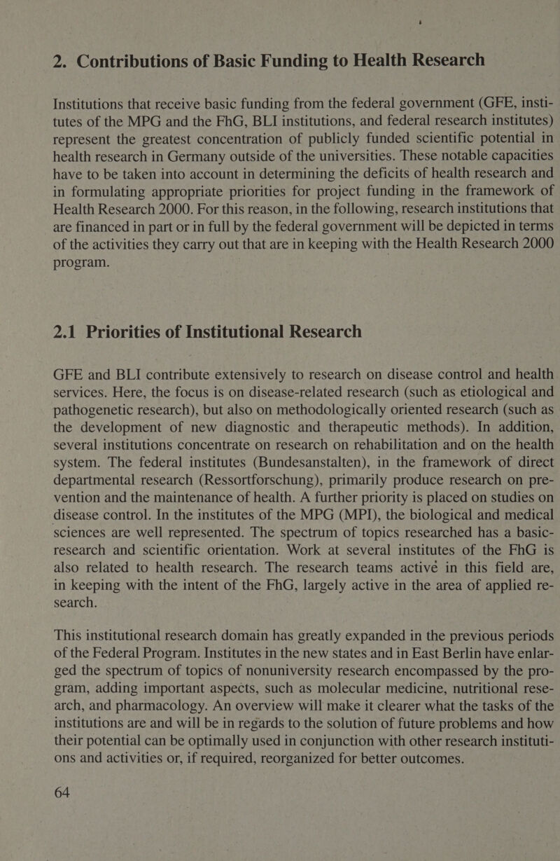 2. Contributions of Basic Funding to Health Research Institutions that receive basic funding from the federal government (GFE, insti- tutes of the MPG and the FhG, BLI institutions, and federal research institutes) represent the greatest concentration of publicly funded scientific potential in health research in Germany outside of the universities. These notable capacities have to be taken into account in determining the deficits of health research and in formulating appropriate priorities for project funding in the framework of Health Research 2000. For this reason, in the following, research institutions that are financed in part or in full by the federal government will be depicted in terms of the activities they carry out that are in keeping with the Health Research 2000 program. 2.1 Priorities of Institutional Research GFE and BLI contribute extensively to research on disease control and health services. Here, the focus is on disease-related research (such as etiological and pathogenetic research), but also on methodologically oriented research (such as the development of new diagnostic and therapeutic methods). In addition, several institutions concentrate on research on rehabilitation and on the health system. The federal institutes (Bundesanstalten), in the framework of direct departmental research (Ressortforschung), primarily produce research on pre- vention and the maintenance of health. A further priority is placed on studies on disease control. In the institutes of the MPG (MPI), the biological and medical sciences are well represented. The spectrum of topics researched has a basic- research and scientific orientation. Work at several institutes of the FhG is also related to health research. The research teams active in this field are, in keeping with the intent of the FhG, largely active in the area of applied re- search. This institutional research domain has greatly expanded in the previous periods of the Federal Program. Institutes in the new states and in East Berlin have enlar- ged the spectrum of topics of nonuniversity research encompassed by the pro- gram, adding important aspects, such as molecular medicine, nutritional rese- arch, and pharmacology. An overview will make it clearer what the tasks of the institutions are and will be in regards to the solution of future problems and how their potential can be optimally used in conjunction with other research instituti- ons and activities or, if required, reorganized for better outcomes.