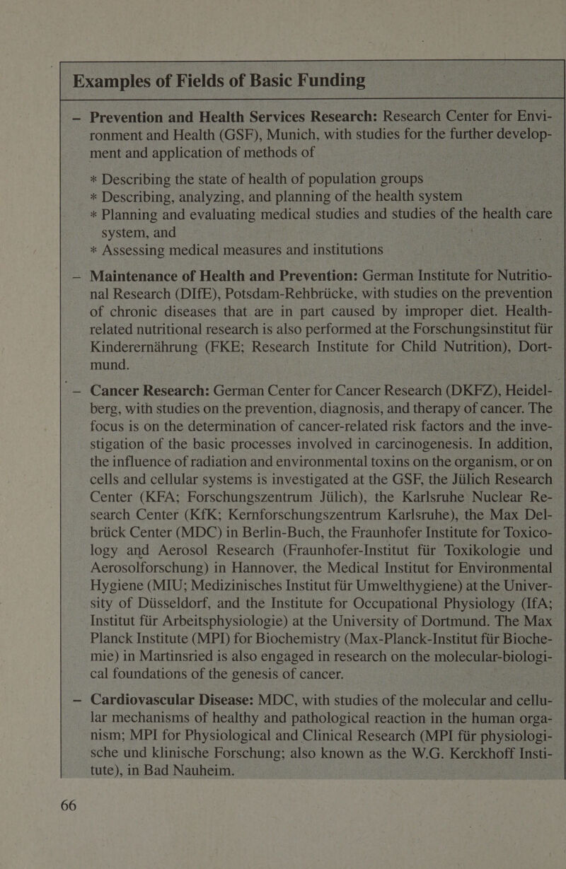 | Examples of Fields of Basic Funding | : — Prevention and Health Services Research: Research Center for Envi- ronment and Health (GSF), Munich, with studies for the further develop- ment and application of methods of * Describing the state of health of population groups * Describing, analyzing, and planning of the health system * Planning and evaluating medical studies and studies of ay slg care system, and *« Assessing medical measures and institutions — Maintenance of Health and Prevention: German Institute for Nutritio- nal Research (DIfE), Potsdam-Rehbriicke, with studies on the prevention of chronic diseases that are in part caused by improper diet. Health- related nutritional research is also performed at the Forschungsinstitut fiir Kindererndhrung (FKE; Research Institute for Child Nutrition), Dort- — mund. '— Cancer Research: German Center for Cancer Research (DKFZ), Heidel- berg, with studies on the prevention, diagnosis, and therapy of cancer. The focus is on the determination of cancer-related risk factors and the inve- stigation of the basic processes involved in carcinogenesis. In addition, the influence of radiation and environmental toxins on the organism, or on cells and cellular systems is investigated at the GSF, the Jiilich Research Center (KFA; Forschungszentrum Jiilich), the Karlsruhe Nuclear Re- search Center (KfK; Kernforschungszentrum Karlsruhe), the Max Del- briick Center (MDC) in Berlin-Buch, the Fraunhofer Institute for Toxico- logy and Aerosol Research (Fraunhofer-Institut fiir Toxikologie und Aerosolforschung) in Hannover, the Medical Institut for Environmental Hygiene (MIU; Medizinisches Institut fiir Umwelthygiene) at the Univer- sity of Dtisseldorf, and the Institute for Occupational Physiology (IfA; _ Institut fiir Arbeitsphysiologie) at the University of Dortmund. The Max Planck Institute (MPI) for Biochemistry (Max-Planck-Institut ftir Bioche- mie) in Martinsried is also engaged in research on the molecular-biologi- cal foundations of the genesis of cancer. — Cardiovascular Disease: MDC, with studies of the molecular and cellu- lar mechanisms of healthy and pathological reaction in the human orga- nism; MPI for Physiological and Clinical Research (MPI fiir physiologi- sche und klinische Forschung; also known as the W.G. Kerckhoff Insti- tute), in Bad Nauheim.