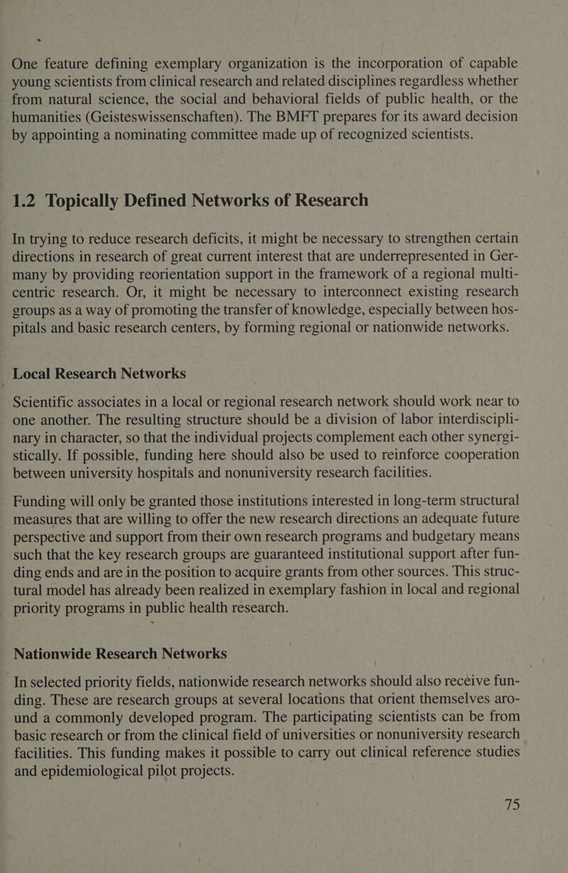 2 One feature defining exemplary organization is the incorporation of capable young scientists from clinical research and related disciplines regardless whether from natural science, the social and behavioral fields of public health, or the humanities (Geisteswissenschaften). The BMFT prepares for its award decision by appointing a nominating committee made up of recognized scientists. 1.2 Topically Defined Networks of Research In trying to reduce research deficits, it might be necessary to strengthen certain directions in research of great current interest that are underrepresented in Ger- many by providing reorientation support in the framework of a regional multi- centric research. Or, it might be necessary to interconnect existing research groups as a way of promoting the transfer of knowledge, especially between hos- pitals and basic research centers, by forming regional or nationwide networks. Local Research Networks Scientific associates in a local or regional research network should work near to one another. The resulting structure should be a division of labor interdiscipli- nary in character, so that the individual projects complement each other synergi- stically. If possible, funding here should also be used to reinforce cooperation between university hospitals and nonuniversity research facilities. Funding will only be granted those institutions interested in long-term structural measures that are willing to offer the new research directions an adequate future perspective and support from their own research programs and budgetary means such that the key research groups are guaranteed institutional support after fun- ding ends and are in the position to acquire grants from other sources. This struc- tural model has already been realized in exemplary fashion in local and regional priority programs in public health research. Nationwide Research Networks In selected priority fields, nationwide research networks should also receive fun- ding. These are research groups at several locations that orient themselves aro- und a commonly developed program. The participating scientists can be from basic research or from the clinical field of universities or nonuniversity research facilities. This funding makes it possible to carry out clinical reference studies and epidemiological pilot projects.