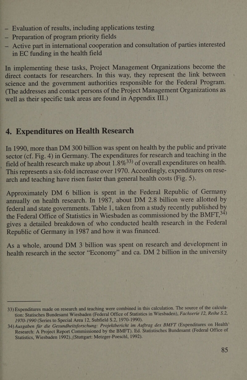 — Evaluation of results, including applications testing -— Preparation of program priority fields — Active part in international cooperation and consultation of parties interested in EC funding in the health field In implementing these tasks, Project Management Organizations become the direct contacts for researchers. In this way, they represent the link between science and the government authorities responsible for the Federal Program. (The addresses and contact persons of the Project Management Organizations as well as their specific task areas are found in Appendix III-) 4. Expenditures on Health Research In 1990, more than DM 300 billion was spent on health by the public and private sector (cf. Fig. 4) in Germany. The expenditures for research and teaching in the field of health research make up about 1.8%») of overall expenditures on health. This represents a six-fold increase over 1970. Accordingly, expenditures on rese- arch and teaching have risen faster than general health costs (Fig. 5). Approximately DM 6 billion is spent in the Federal Republic of Germany annually on health research. In 1987, about DM 2.8 billion were allotted by federal and state governments. Table 1, taken from a study recently published by the Federal Office of Statistics in Wiesbaden as commissioned by the BMFT,>*? gives a detailed breakdown of who conducted health research in the Federal Republic of Germany in 1987 and how it was financed. As a whole, around DM 3 ‘billion was spent on research and development in: health research in the sector “Economy” and ca. DM 2 billion in the university 33) Expenditures made on research and teaching were combined in this calculation. The source of the calcula- tion: Statisches Bundesamt Wiesbaden (Federal Office of Statistics in Wiesbaden), Fachserie 12, Reihe S.2, 1970-1990 (Series to Special Area 12, Subfield S.2, 1970-1990). 34) Ausgaben fiir die Gesundheitsforschung: Projektbericht im Auftrag des BMFT (Expenditures on Health Research: A Project Report Commissioned by the BMFT). Ed. Statistisches Bundesamt (Federal Office of Statistics, Wiesbaden 1992). (Stuttgart: Metzger-Poeschl, 1992).