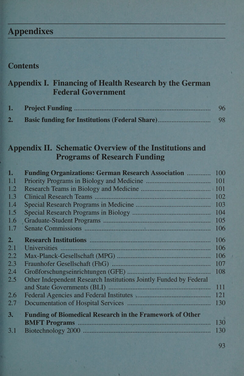 AFA IS aren aM +P Sy, ad Pe On Se ae ae oa eR ee oe 2. Federal Government MB ERERO CUTE CURSEERY ON fest tach Scot aca oes Ne FOr Gs (assoc tudeciacucde¥ssanstivonateeevess 96 Basic funding for Institutions (Federal Share).............................. 98  Programs of Research Funding Funding Organizations: German Research Association .............. 100 Priority Programs in Biology and Medicine ...............cceseecceeeeeneeeeees 101 Research Teams in Biolosy and. Medicine «. 22.0... ....c.s cee iee ed tees east 101 PRR G SCOT CIY LCalITAS re haces eye pes otis et ness sat cchcsa+elscashvdouciecastitieees 102 Spceiab Research Progranis 10 MICCICING 25.0 .5ii05 i eck kad. coh eceendedecesees 103 Ppecial hesearch Programs. i BiOlogy -2......ciccc.cscscssskcescoeseavaccsdeesdonss 104 Rare t Ae vie T Eke EU) NI TIS ye oes dee 2) 8 Bo Svsds onde ood -cansnskescenoopOlaxesess 105 BG HATING AEDS ee ea hss here as 54 19s aasavys pune ovavisss tnews3obbnaoaie oe 106 BREAN Ce UMS EREUICRONTES (005 aap cel os es Ga vn dso tn $F ep ssvnnd> sonsneoddnnanrertehdeeaenere 106 NRL reer ee PRN, ar Macias tyes DiNh vs secaoenessesdegessoz¥Gsnvooesens 106 EAE PACK SGICNEN SOCIALE (IVER Ca) cur ty ch otnaldvescloseceosnessidiesdasasdhasicvcadhe 106 Peer ere SC iPS ALE. ICT) Toi aucad et sofa vaus head <UascddeoSotrnnrseecneurs¥lareerss 107 Pip POLSCOU Te SCINTICHtUN DEN (Cr UE Vite ios. ccatecs.isentessbanetecenseateenees 108 Other Independent Research Institutions Jointly Funded by Federal UCC HAV eT RNIICTILS CESS Maven Skuta gh caaten cues tapetia ches yar Siaectpleccay events 111 MederalsA sencies and’ Federal IMStitules $s... cic... .ccckeietessis ecb das cova 121 PPOCUIMETICALION- Of HO SPILal PSCLVICES yet veces sine tnss priatess dees cyecpatasbess snes 130 Funding of Biomedical Research in the Framework of Other BMFT Programs ......................:.ce Le ATs oR EN ae nats ce REO 130 SC ESTP) ta ad BU SS ik Rog ang a oe > oP a A 130