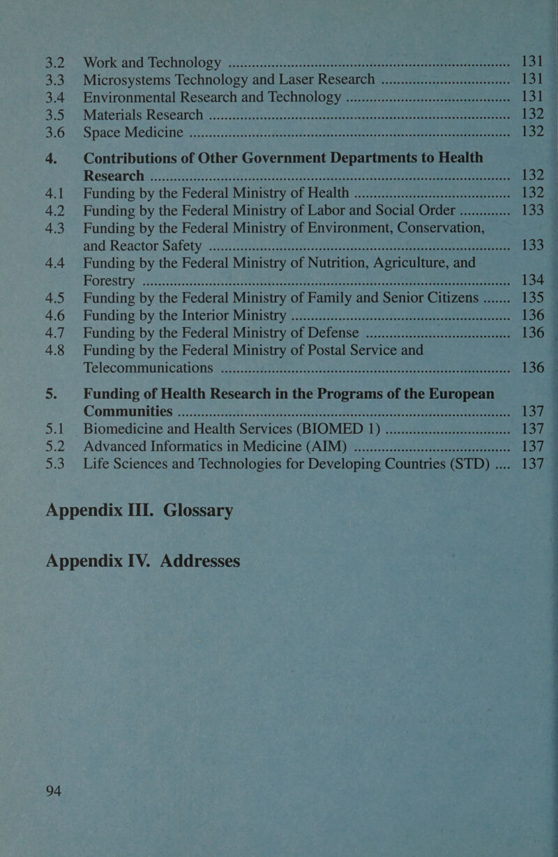 3:2. Work: and Technology: s:.82.5..ses-ceraue sesso tremens agar ee eee 3.3 Microsystems Technology and Laser Research ............c:cccseseeeeeeeeees 3.4. Environmental: Research and Technoloty.: .ivnivc7seoseeey cee yee 35> Materials Research * 0.22 Aisciacciassa cocoate celghe cae atuaen tiay tiescune eens 3:6: * Space Medicines... .. 508 sac suk rote as ears oe eet nae a hee 4. Contributions of Other Government Departments to Health Research's. 023550555 snaks was doe toa 0a vapiles cet ek ete ao 4.1. Funding by the Federal Ministry of Health .......... Re oa Ee: ks 4.2 Funding by the Federal Ministry of Labor and Social Order ............. 4.3 Funding by the Federal Ministry of Environment, Conservation, | and Reactor Safety acc s:12acses aig tess scours eo tenes nn 4.4 Funding by the Federal Ministry of Nutrition, Agriculture, and POrestry \ssscccc5sSasbec ach Gases phe aytaed ducseeeny stg oF ek ee, 4.5 Funding by the Federal Ministry of Family and Senior Citizens ....... 4.6 Funding by. the Interior Mitistry 2... 255....n 2s eee ee ee 4.7 Funding by the Federal Ministry of Defense .................:.....ccseseccceees 4.8 Funding by the Federal Ministry of Postal Service and Telecommiunications?..3.. 2.382 SGsnd, Sag fee tieea aen neat ce Communities 23.60.55. 5382.7... eee a ee 5.1 Biomedicine and Health Services (BIOMED 1) .........e cece eeeeeeees 5.2 Advanced Informatics in Medicine (AIM) ..................scsseeeecceeeeneesees 5.3. Life Sciences and Technologies for Developing Countries (STD) .... Appendix III. Glossary Appendix IV. Addresses 94   