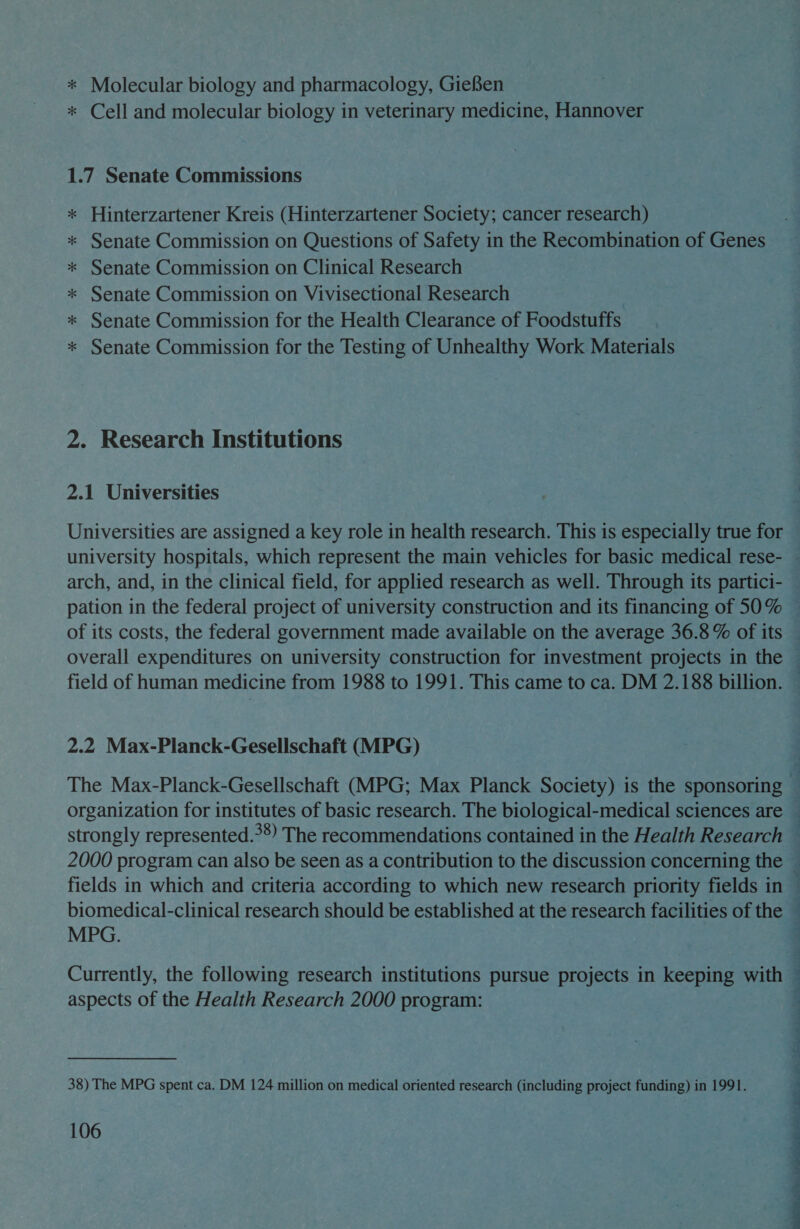 * Molecular biology and pharmacology, Giefen * Cell and molecular biology in veterinary medicine, Hannover 1.7 Senate Commissions Hinterzartener Kreis (Hinterzartener Society; cancer research) Senate Commission on Questions of Safety in the Recombination of Genes Senate Commission on Clinical Research Senate Commission on Vivisectional Research Senate Commission for the Health Clearance of Foodstuffs Senate Commission for the Testing of Unhealthy Work Materials il i Rr eo 2. Research Institutions 2.1 Universities Universities are assigned a key role in health research. This is especially true for arch, and, in the clinical field, for applied research as well. Through its partici- = S 2.2 Max-Planck-Gesellschaft (MPG) MPG. Currently, the following research institutions pursue projects in keeping with aspects of the Health Research 2000 program: 38) The MPG spent ca. DM 124 million on medical oriented research (including project funding) in 1991. 106