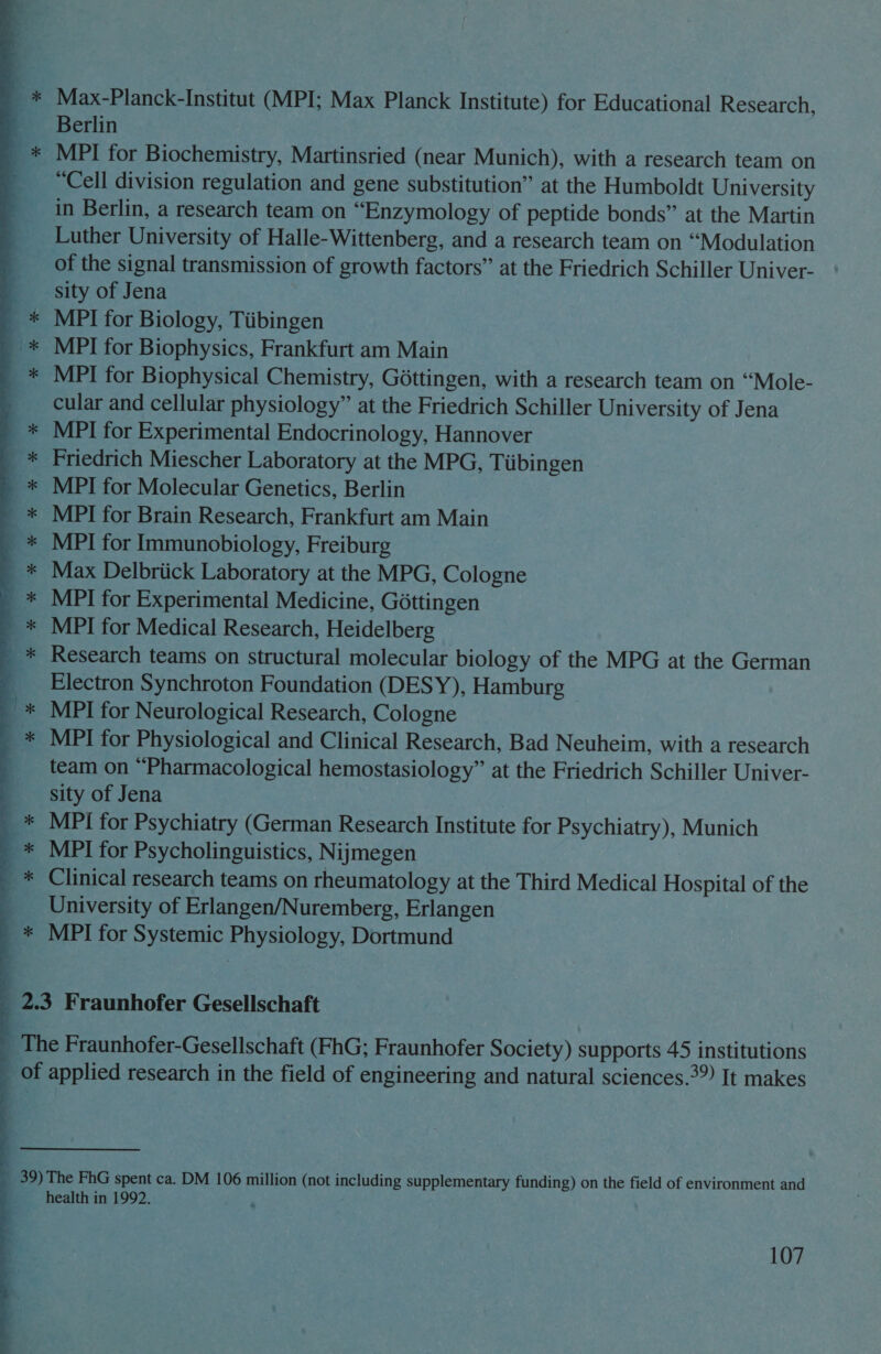 —% &amp; Seo He Ge ee Re  Max-Planck-Institut (MPI; Max Planck Institute) for Educational Research, Berlin MPI for Biochemistry, Martinsried (near Munich), with a research team on “Cell division regulation and gene substitution” at the Humboldt University in Berlin, a research team on “Enzymology of peptide bonds” at the Martin Luther University of Halle-Wittenberg, and a research team on “Modulation of the signal transmission of growth factors” at the Friedrich Schiller Univer- sity of Jena MPI for Biology, Tiibingen MPI for Biophysics, Frankfurt am Main MPI for Biophysical Chemistry, Gottingen, with a research team on “Mole- cular and cellular physiology” at the Friedrich Schiller University of Jena MPI for Experimental Endocrinology, Hannover Friedrich Miescher Laboratory at the MPG, Tiibingen MPI for Molecular Genetics, Berlin MPI for Brain Research, Frankfurt am Main MPI for Immunobiology, Freiburg Max Delbriick Laboratory at the MPG, Cologne MPI for Experimental Medicine, Gottingen MPI for Medical Research, Heidelberg Research teams on structural molecular biology of the MPG at the German Electron Synchroton Foundation (DESY), Hamburg MPI for Neurological Research, Cologne MPI for Physiological and Clinical Research, Bad Neuheim, with a research team on “Pharmacological hemostasiology” at the Friedrich Schiller Univer- sity of Jena MPI for Psychiatry (German Research Institute for Psychiatry), Munich MPI for Psycholinguistics, Nijmegen Clinical research teams on rheumatology at the Third Medical Hospital of the University of Erlangen/Nuremberg, Erlangen MPI for Systemic Physiology, Dortmund health in 1992.