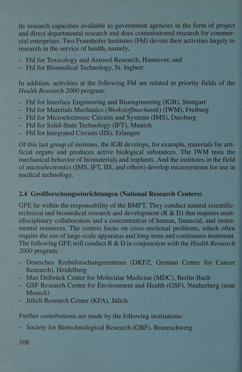 its research capacities available to government agencies in the form of project and direct departmental research and does commissioned research for commer- cial enterprises. Two Fraunhofer Institutes (FhI) devote their activities largely to research in the service of health, namely, ; — FhlI for Toxicology and Aerosol Research, Hannover, and — FhlI for Biomedical Technology, St. Ingbert In addition, activities at the following FhI are related to priority fields of the Health Research 2000 program: FhI for Interface Engineering and Bioengineering (IGB), Stuttgart — FhlI for Materials Mechanics (Werkstoffmechanik) (IWM), Freiburg — FhlI for Microelectronic Circuits and Systems (IMS), Duisburg — FhlI for Solid-State Technology (IFT), Munich — Phl for Integrated Circuits (IIS), Erlangen Of this last group of insitutes, the IGB develops, for example, materials for arti- ficial organs and produces active biological substances. The IWM tests the mechanical behavior of biomaterials and implants. And the institutes in the field — of microelectronics (IMS, IFT, IIS, and others) develop microsystems for use in — medical technology. 2.4 Grofforschungseinrichtungen (National Research Centers) GFE lie within the responsability of the BMFT. They conduct natural scientific- technical and biomedical research and development (R &amp; D) that requires mult- idisciplinary collaboration and a concentration of human, financial, and instru- mental resources. The centers focus on cross-sectional problems, which often — require the use of large-scale apparatus and long-term and continuous treatment. —   2000 program: — Deutsches Krebsforschungszentrum (DKFZ, German Center for Cancer — Research), Heidelberg — Max Delbriick Center for Molecular Medicine (MDC), Berlin-Buch é GSF Research Center for Environment and Health (GSF), Neuherberg (near — Munich) , — Jiilich Research Center (KFA), Jiilich Further contributions are made by the following institutions: — Society for Biotechnological Research (GBF), Braunschweig 