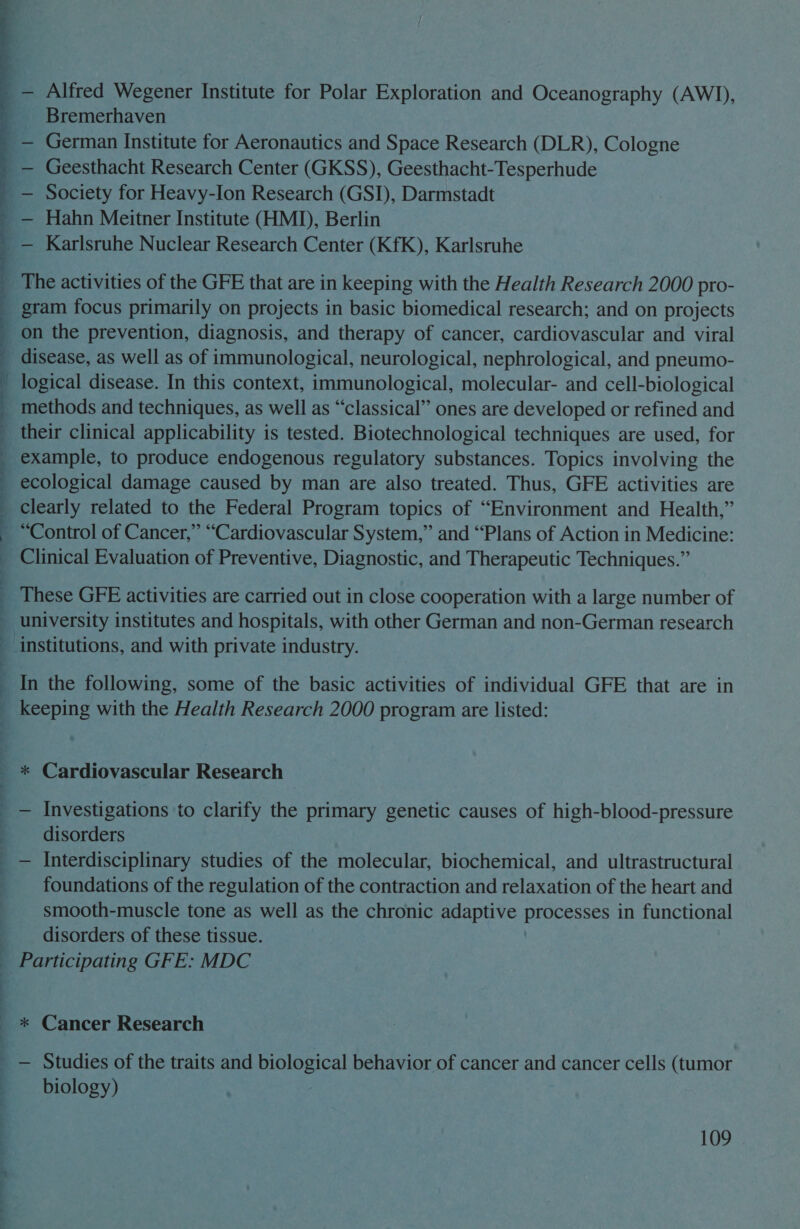 | | : : ) q 4 é 4 | | ; 7 | ; | |  Alfred Wegener Institute for Polar Exploration and Oceanography (AWJ), Bremerhaven — Geesthacht Research Center (GKSS), Geesthacht-Tesperhude Society for Heavy-Ion Research (GSI), Darmstadt on the prevention, diagnosis, and therapy of cancer, cardiovascular and viral logical disease. In this context, immunological, molecular- and cell-biological _ methods and techniques, as well as “classical” ones are developed or refined and their clinical applicability is tested. Biotechnological techniques are used, for ecological damage caused by man are also treated. Thus, GFE activities are clearly related to the Federal Program topics of “Environment and Health,” ~ “Control of Cancer,” “Cardiovascular System,” and “Plans of Action in Medicine: Clinical Evaluation of Preventive, Diagnostic, and Therapeutic Techniques.” These GFE activities are carried out in close cooperation with a large number of university institutes and hospitals, with other German and non-German research institutions, and with private industry. In the following, some of the basic activities of individual GFE that are in keeping with the Health Research 2000 program are listed: disorders foundations of the regulation of the contraction and relaxation of the heart and smooth-muscle tone as well as the chronic adaptive Pee in functional disorders of these tissue. * Cancer Research biology)