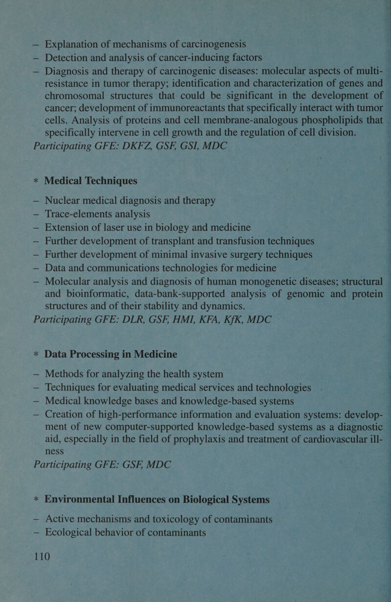 — Explanation of mechanisms of carcinogenesis — Detection and analysis of cancer-inducing factors — Diagnosis and therapy of carcinogenic diseases: molecular aspects of multi- — resistance in tumor therapy; identification and characterization of genes and chromosomal structures that. could be significant in the development of cancer; development of immunoreactants that specifically interact with tumor cells. Analysis of proteins and cell membrane-analogous phospholipids that specifically intervene in cell growth and the regulation of cell division. Participating GFE: DKFZ, GSF, GSI, MDC  % Medical Techniques — Nuclear medical diagnosis and therapy — Trace-elements analysis — Extension of laser use in biology and medicine — Further development of transplant and transfusion techniques — Further development of minimal invasive surgery techniques — Data and communications technologies for medicine — Molecular analysis and diagnosis of human monogenetic diseases; structural | and bioinformatic, data-bank-supported analysis of genomic and protein — structures and of their stability and dynamics. | Participating GFE: DLR, GSF. HMI, KFA, KfK, MDC %* Data Processing in Medicine — Methods for analyzing the health system , — Techniques for evaluating medical services and technologies | — Medical knowledge bases and knowledge-based systems | — Creation of high-performance information and evaluation systems: develop- — ment of new computer-supported knowledge-based systems as a diagnostic aid, especially in the field of Ps ree and treatment of cardiovascular ill- — ness Participating GFE: GSF, MDC * Environmental Influences on Biological Systems — Active mechanisms and toxicology of contaminants — Ecological behavior of contaminants