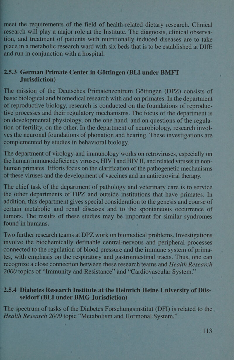  Jurisdiction) The mission of the Deutsches Primatenzentrum Gottingen (DPZ) consists of of reproductive biology, research is conducted on the foundations of reproduc- . | d , tion of fertility, on the other. In the department of neurobiology, research invol- human primates. Efforts focus on the clarification of the pathogenetic mechanisms addition, this department gives special consideration to the genesis and course of certain metabolic and renal diseases and to the spontaneous occurrence of tumors. The results of these studies may be important for similar syndromes found in humans. connected to the regulation of blood pressure and the immune system of prima- tes, with emphasis on the respiratory and gastrointestinal tracts. Thus, one can recognize a close connection between these research teams and Health Research seldorf (BLI under BMG Jurisdiction) The spectrum of tasks of the Diabetes Forschungsinstitut (DFID) is related to the, Health Research 2000 topic “Metabolism and Hormonal System.”