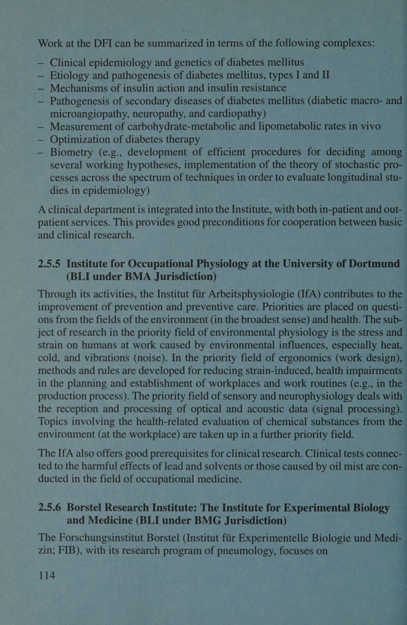 Work at the DFI can be summarized in terms of the following complexes: — Clinical epidemiology and genetics of diabetes mellitus — Etiology and pathogenesis of diabetes mellitus, types I and II — Mechanisms of insulin action and insulin resistance — Pathogenesis of secondary diseases of diabetes mellitus (diabetic macro- and microangiopathy, neuropathy, and cardiopathy) — Measurement of carbohydrate-metabolic and lipometabolic rates in vivo — Optimization of diabetes therapy — Biometry (e.g., development of efficient procedures for deciding among several working hypotheses, implementation of the theory of stochastic pro- cesses across the spectrum of techniques in order to evaluate longitudinal stu- dies in epidemiology) 7 A clinical department is integrated into the Institute, with both in-patient and out- patient services. This provides good preconditions for cooperation between basic and clinical research. 2.5.5 Institute for Occupational Physiology at the University of Dortmund (BLI under BMA Jurisdiction) Through its activities, the Institut fiir Arbeitsphysiologie (IfA) contributes to the improvement of prevention and preventive care. Priorities are placed on questi- ons from the fields of the environment (in the broadest sense) and health. The sub- ject of research in the priority field of environmental physiology is the stress and strain on humans at work caused by environmental influences, especially heat, cold, and vibrations (noise). In the priority field of ergonomics (work design), methods and rules are developed for reducing strain-induced, health impairments in the planning and establishment of workplaces and work routines (e.g., in the production process). The priority field of sensory and neurophysiology deals with the reception and processing of optical and acoustic data (signal processing). Topics involving the health-related evaluation of chemical substances from the environment (at the workplace) are taken up in a further priority field. The IfA also offers good prerequisites for clinical research. Clinical tests connec- ted to the harmful effects of lead and solvents or those caused by oil mist are con- ducted in the field of occupational medicine. 2.5.6 Borstel Research Institute: The Institute for Experimental Biology and Medicine (BLI under BMG Jurisdiction) The Forschungsinstitut Borstel (Institut fiir Experimentelle Biologie und Medi- — zin; FIB), with its research program of pneumology, focuses on | q :