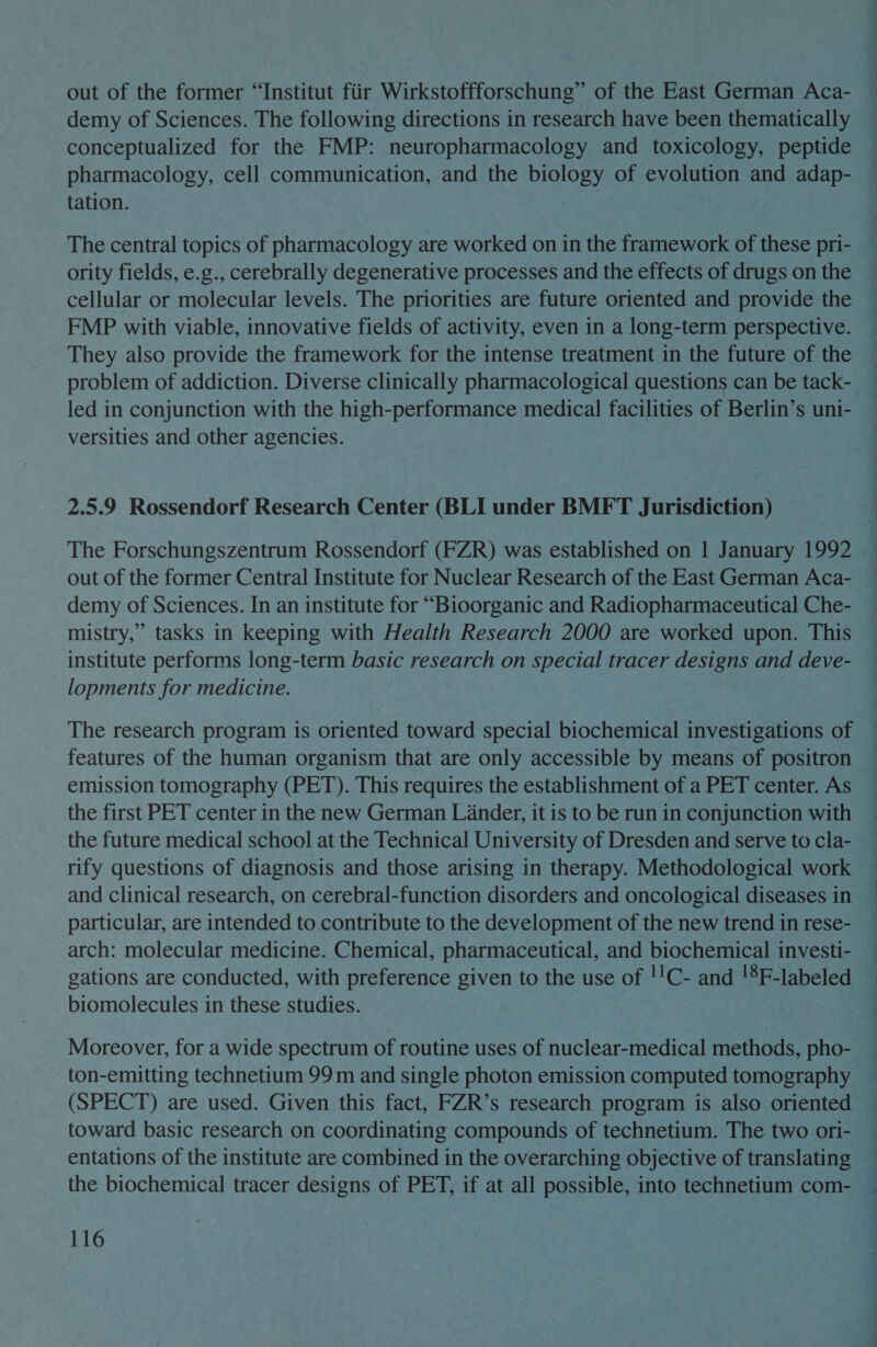 out of the former “Institut fiir Wirkstoffforschung” of the East German Aca- demy of Sciences. The following directions in research have been thematically conceptualized for the FMP: neuropharmacology and toxicology, peptide pharmacology, cell communication, and the biology of evolution and adap- tation. | The central topics of pharmacology are worked on in the framework of these pri- ority fields, e.g., cerebrally degenerative processes and the effects of drugs on the cellular or molecular levels. The priorities are future oriented and provide the FMP with viable, innovative fields of activity, even in a long-term perspective. They also provide the framework for the intense treatment in the future of the problem of addiction. Diverse clinically pharmacological questions can be tack- led in conjunction with the high-performance medical facilities of Berlin’s uni- — versities and other agencies. | 2.5.9 Rossendorf Research Center (BLI under BMFT Jurisdiction) The Forschungszentrum Rossendorf (FZR) was established on | January 1992 out of the former Central Institute for Nuclear Research of the East German Aca- demy of Sciences. In an institute for “Bioorganic and Radiopharmaceutical Che- mistry,” tasks in keeping with Health Research 2000 are worked upon. This institute performs long-term basic research on special tracer designs and deve- lopments for medicine. The research program is oriented toward special biochemical investigations of features of the human organism that are only accessible by means of positron emission tomography (PET). This requires the establishment of a PET center. As the first PET center in the new German Lander, it is to be run in conjunction with the future medical school at the Technical University of Dresden and serve to cla- rify questions of diagnosis and those arising in therapy. Methodological work and clinical research, on cerebral-function disorders and oncological diseases in particular, are intended to contribute to the development of the new trend in rese- arch: molecular medicine. Chemical, pharmaceutical, and biochemical investi- gations are conducted, with preference given to the use of !!C- and !*F-labeled biomolecules in these studies. Moreover, for a wide spectrum of routine uses of nuclear-medical methods, pho- ton-emitting technetium 99 m and single photon emission computed tomography (SPECT) are used. Given this fact, FZR’s research program is also oriented toward basic research on coordinating compounds of technetium. The two ori- entations of the institute are combined in the overarching objective of translating the biochemical tracer designs of PET, if at all possible, into technetium com-