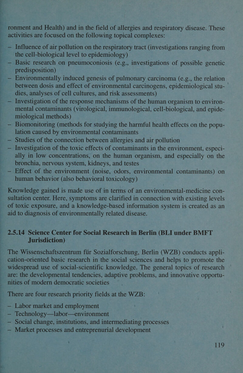 ronment and Health) and in the field of allergies and respiratory disease. These activities are focused on the following topical complexes: — Influence of air pollution on the respiratory tract (investigations ranging from the cell-biological level to epidemiology) — Basic research on pneumoconiosis (e.g., investigations of possible genetic predisposition) — Environmentally induced genesis of pulmonary carcinoma (e.g., the relation between dosis and effect of environmental carcinogens, epidemiological stu- dies, analyses of cell cultures, and risk assessments) — Investigation of the response mechanisms of the human organism to environ- mental contaminants (virological, immunological, cell-biological, and epide- miological methods) — Biomonitoring (methods for studying the harmful health effects on the popu- lation caused by environmental contaminants — Studies of the connection between allergies and air pollution — Investigation of the toxic effects of contaminants in the environment, especi- ally in low concentrations, on the human organism, and especially on the bronchia, nervous system, kidneys, and testes — Effect of the environment (noise, odors, environmental contaminants) on human behavior (also behavioral toxicology) Knowledge gained is made use of in terms of an environmental-medicine con- sultation center. Here, symptoms are clarified in connection with existing levels of toxic exposure, and a knowledge-based information system is created as an aid to diagnosis of environmentally related disease. 2.5.14 Science Center for Social Research in Berlin (BLI under BMFT Jurisdiction) The Wissenschaftszentrum fiir Sozialforschung, Berlin (WZB) conducts appli- cation-oriented basic research in the social sciences and helps to promote the widespread use of social-scientific knowledge. The general topics of research are: the developmental tendencies, adaptive problems, and innovative opportu- nities of modern democratic societies There are four research priority fields at the WZB: Labor market and employment Technology—labor—environment Social change, institutions, and intermediating processes Market processes and entreprenurial development
