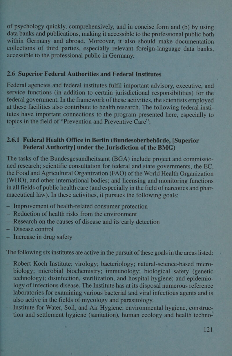 of psychology quickly, comprehensively, and in concise form and (b) by using data banks and publications, making it accessible to the professional public both within Germany and abroad. Moreover, it also should make documentation collections of third parties, especially relevant foreign-language data banks, accessible to the professional public in Germany. 2.6 Superior Federal Authorities and Federal Institutes Federal agencies and federal institutes fulfil important advisory, executive, and service functions (in addition to certain jurisdictional responsibilities) for the federal government. In the framework of these activities, the scientists employed at these facilities also contribute to health research. The following federal insti- tutes have important connections to the program presented here, especially to topics in the field of “Prevention and Preventive Care”: 2.6.1 Federal Health Office in Berlin (BundesoberbehGrde, [Superior Federal Authority] under the Jurisdiction of the BMG) The tasks of the Bundesgesundheitsamt (BGA) include project and commissio- ned research; scientific consultation for federal and state governments, the EC, the Food and Agricultural Organization (FAO) of the World Health Organization (WHO), and other international bodies; and licensing and monitoring functions in all fields of public health care (and especially in the field of narcotics and phar- maceutical law). In these activities, it pursues the following goals: — Improvement of health-related consumer protection — Reduction of health risks from the environment Research on the causes of disease and its early detection Disease control — Increase in drug safety The following six institutes are active in the pursuit of these goals in the areas listed: — Robert Koch Institute: virology; bacteriology; natural-science-based micro- biology; microbial biochemistry; immunology; biological safety (genetic technology); disinfection, sterilization, and hospital hygiene; and epidemio- logy of infectious disease. The Institute has at its disposal numerous reference laboratories for examining various bacterial and viral infectious agents and is also active in the fields of mycology and parasitology. — Institute for Water, Soil, and Air Hygiene: environmental hygiene, construc- tion and settlement hygiene (sanitation), human ecology and health techno-