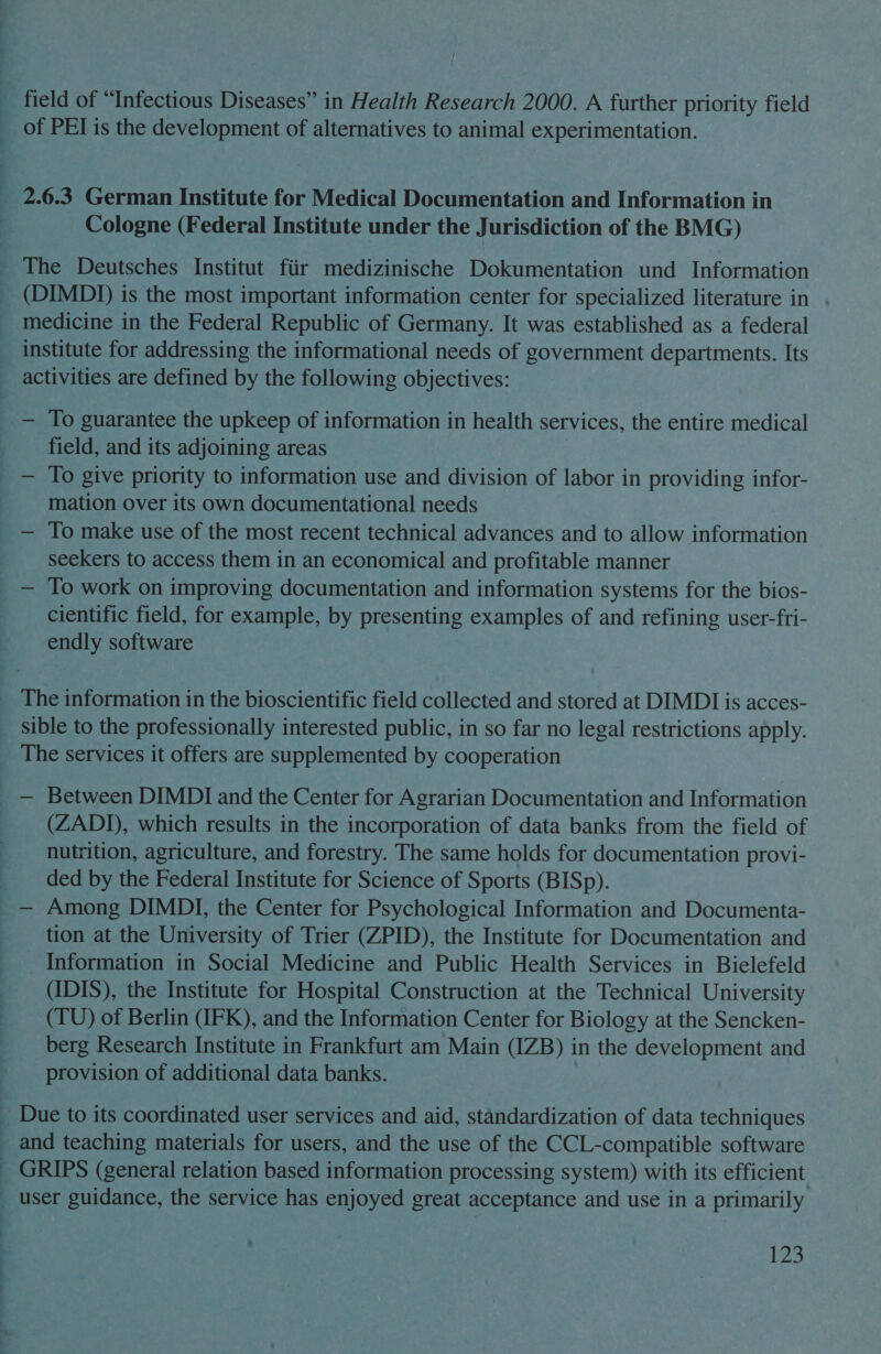 field of “Infectious Diseases” in Health Research 2000. A further priority field of PEI is the development of alternatives to animal experimentation. 2.6.3 German Institute for Medical Documentation and Information in Cologne (Federal Institute under the J urisdiction of the BMG) (DIMDI) is the most important information center for specialized literature in medicine in the Federal Republic of Germany. It was established as a federal institute for addressing the informational needs of government departments. Its activities are defined by the following objectives: — To guarantee the upkeep of information in health services, the entire medical field, and its adjoining areas — To give priority to information use and division of labor in providing infor- mation over its own documentational needs — To make use of the most recent technical advances and to allow information seekers to access them in an economical and profitable manner — To work on improving documentation and information systems for the bios- cientific field, for example, by presenting examples of and refining user-fri- endly software sible to the professionally interested public, in so far no legal restrictions apply. The services it offers are supplemented by cooperation (ZADIJ), which results in the incorporation of data banks from the field of nutrition, agriculture, and forestry. The same holds for documentation provi- ded by the Federal Institute for Science of Sports (BISp). tion at the University of Trier (ZPID), the Institute for Documentation and Information in Social Medicine and Public Health Services in Bielefeld (IDIS), the Institute for Hospital Construction at the Technical University (TU) of Berlin (IFK), and the Information Center for Biology at the Sencken- berg Research Institute in Frankfurt am Main (IZB) in the development and provision of additional data banks. and teaching materials for users, and the use of the CCL-compatible software user guidance, the service has enjoyed great acceptance and use in a primarily ede,