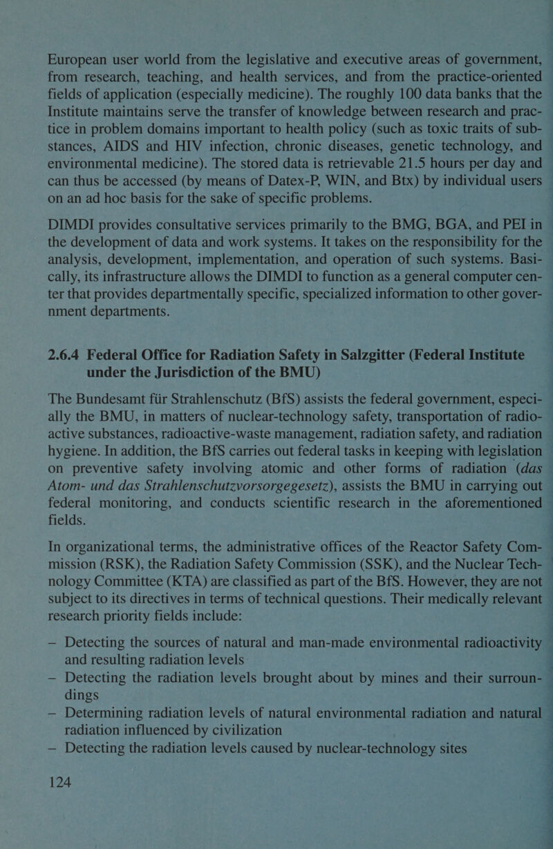 European user world from the legislative and executive areas of government, from research, teaching, and health services, and from the practice-oriented fields of application (especially medicine). The roughly 100 data banks that the Institute maintains serve the transfer of knowledge between research and prac- tice in problem domains important to health policy (such as toxic traits of sub- stances, AIDS and HIV infection, chronic diseases, genetic technology, and environmental medicine). The stored data is retrievable 21.5 hours per day and can thus be accessed (by means of Datex-P, WIN, and Btx) by individual users on an ad hoc basis for the sake of specific problems. DIMDI provides consultative services primarily to the BMG, BGA, and PEI in the development of data and work systems. It takes on the responsibility for the analysis, development, implementation, and operation of such systems. Basi- cally, its infrastructure allows the DIMDI to function as a general computer cen- ter that provides departmentally specific, specialized information to other gover- nment departments. 2.6.4 Federal Office for Radiation Safety in Salzgitter (Federal Institute under the Jurisdiction of the BMU) The Bundesamt fiir Strahlenschutz (BfS) assists the federal government, especi- ally the BMU, in matters of nuclear-technology safety, transportation of radio- active substances, radioactive-waste management, radiation safety, and radiation hygiene. In addition, the BfS carries out federal tasks in keeping with legislation on preventive safety involving atomic and other forms of radiation (das fields. mission (RSK), the Radiation Safety Commission (SSK), and the Nuclear Tech- ; research priority fields include: and resulting radiation levels: dings radiation influenced by civilization — Detecting the radiation levels caused by nuclear-technology sites 124 __- *- —_— ior, r4 =