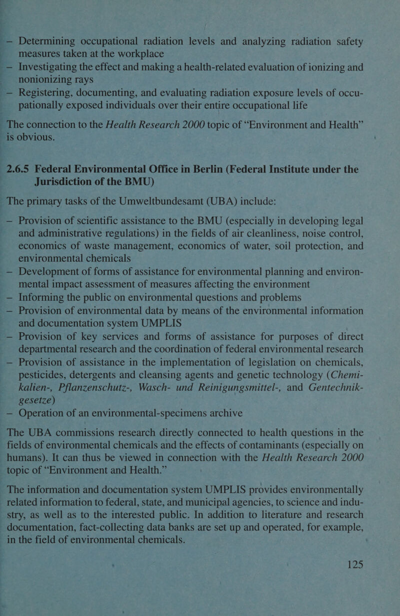 _— Determining occupational radiation levels and analyzing radiation safety _ measures taken at the workplace _— Investigating the effect and making a health-related evaluation of ionizing and -- nonionizing rays _— Registering, documenting, and evaluating radiation exposure levels of occu- pationally exposed individuals over their entire occupational life _ The connection to the Health Research 2000 topic of “Environment and Health” is obvious. 2.6.5 Federal Environmental Office in Berlin (Federal Institute under the Jurisdiction of the BMU) _ The primary tasks of the Umweltbundesamt (UBA) include: — Provision of scientific assistance to the BMU (especially in developing legal and administrative regulations) in the fields of air cleanliness, noise control, economics of waste management, economics of water, soil protection, and environmental chemicals — Development of forms of assistance for environmental planning and environ- mental impact assessment of measures affecting the environment — Informing the public on environmental questions and problems — Provision of environmental data by means of the environmental information and documentation system UMPLIS — Provision of key services and forms of assistance for purposes of direct departmental research and the coordination of federal environmental research — Provision of assistance in the implementation of legislation on chemicals, pesticides, detergents and cleansing agents and genetic technology (Chemi- kalien-, Pflanzenschutz-, Wasch- und Reinigungsmittel-, and Gentechnik- gesetze) — Operation of an environmental-specimens archive The UBA commissions research directly connected to health questions in the fields of environmental chemicals and the effects of contaminants (especially on humans). It can thus be viewed in connection with the Health Research 2000 topic of “Environment and Health.” The information and documentation system UMPLIS provides environmentally related information to federal, state, and municipal agencies, to science and indu- stry, as well as to the interested public. In addition to literature and research documentation, fact-collecting data banks. are set up and operated, for example, in the field of environmental chemicals. |