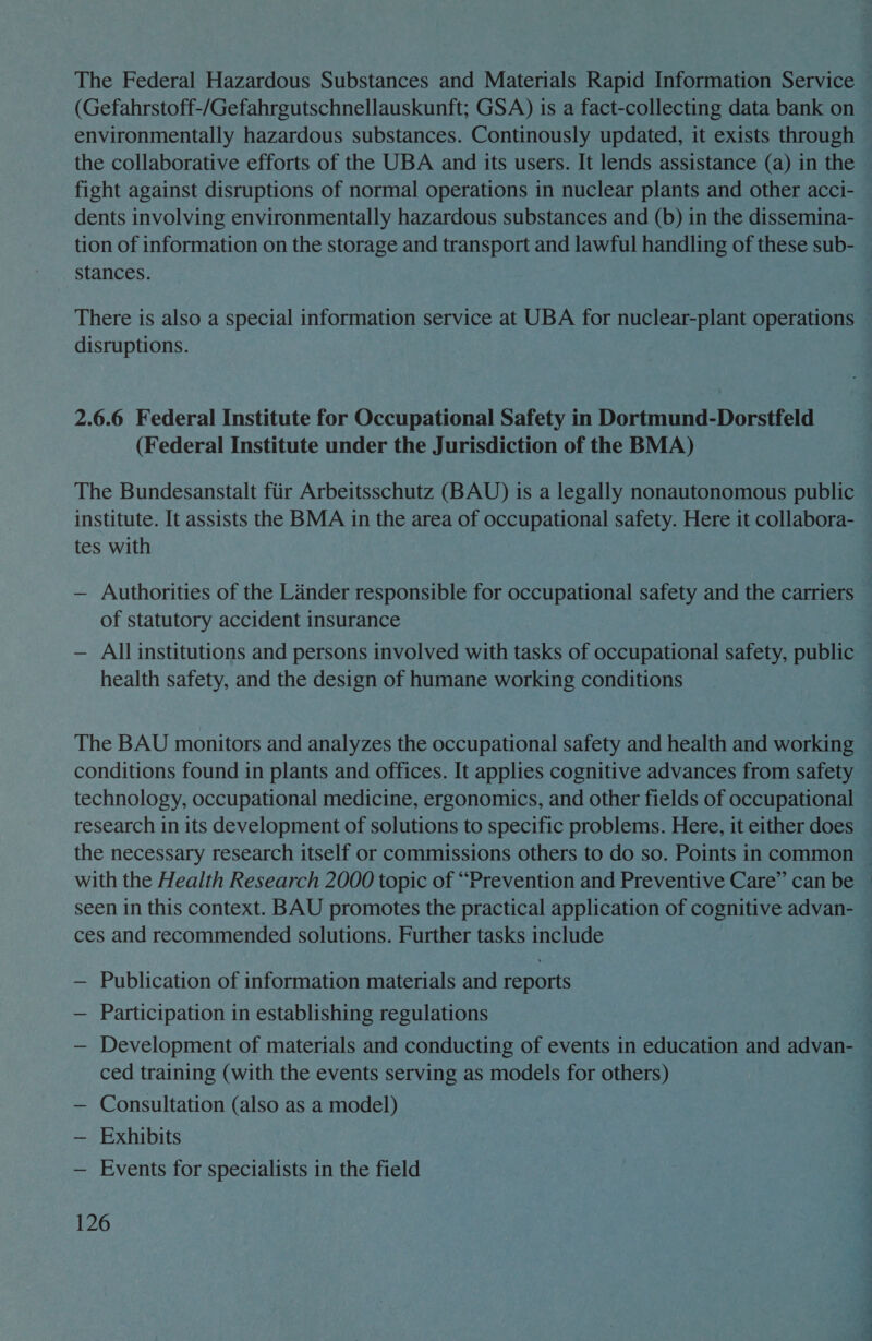 The Federal Hazardous Substances and Materials Rapid Information Service (Gefahrstoff-/Gefahrgutschnellauskunft; GSA) is a fact-collecting data bank on environmentally hazardous substances. Continously updated, it exists through the collaborative efforts of the UBA and its users. It lends assistance (a) in the fight against disruptions of normal operations in nuclear plants and other acci- dents involving environmentally hazardous substances and (b) in the dissemina- tion of information on the storage and transport and lawful handling of these sub- stances. There is also a special information service at UBA for nuclear-plant operations disruptions. 2.6.6 Federal Institute for Occupational Safety in Dortmund-Dorstfeld (Federal Institute under the Jurisdiction of the BMA) institute. It assists the BMA in the area of occupational safety. Here it collabora- tes with — Authorities of the Lander responsible for occupational safety and the carriers of statutory accident insurance — All institutions and persons involved with tasks of occupational safety, public health safety, and the design of humane working conditions The BAU monitors and analyzes the occupational safety and health and working technology, occupational medicine, ergonomics, and other fields of occupational with the Health Research 2000 topic of “Prevention and Preventive Care” can be seen in this context. BAU promotes the practical application of cognitive advan- ces and recommended solutions. Further tasks include — Publication of information materials and reports — Participation in establishing regulations ced training (with the events serving as models for others) — Consultation (also as a model) — Exhibits — Events for specialists in the field