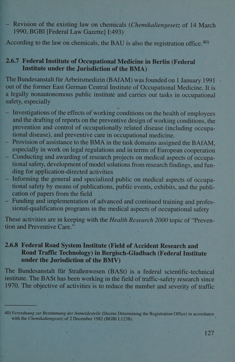 | _ — Revision of the existing law on chemicals (Chemikaliengesetz of 14 March 1990, BGBI [Federal Law Gazette] I:493) _ According to the law on chemicals, the BAU is also the registration office.7? _ 2.6.7 Federal Institute of Occupational Medicine in Berlin (Federal Institute under the Jurisdiction of the BMA) The Bundesanstalt fiir Arbeitsmedizin (BAfAM) was founded on 1 January 1991 out of the former East German Central Institute of Occupational Medicine. It is a legally nonautonomous public institute and carries out tasks in occupational safety, especially — Investigations of the effects of working conditions on the health of employees and the drafting of reports on the preventive design of working conditions, the prevention and control of occupationally related disease (including occupa- tional disease), and preventive care in occupational medicine. — Provision of assistance to the BMA in the task domains assigned the BAfAM, especially in work on legal regulations and in terms of European cooperation — Conducting and awarding of research projects on medical aspects of occupa- tional safety, development of model solutions from research findings, and fun- ding for application-directed activities — Informing the general and specialized public on medical aspects of occupa- tional safety by means of publications, public events, exhibits, and the publi- cation of papers from the field — Funding and implementation of advanced and continued training and profes- sional-qualification programs in the medical aspects of occupational safety These activities are in keeping with the Health Research 2000 topic of “Preven- tion and Preventive Care.” 2.6.8 Federal Road System Institute (Field of Accident Research and Road Traffic Technology) in Bergisch-Gladbach (Federal Institute under the Jurisdiction of the BMV) The Bundesanstalt fiir Stra8enwesen (BASt) is a federal scientific-technical institute. The BASt has been working in the field of traffic-safety research since 1970. The objective of activities is to reduce the number and severity of traffic 40) Verordnung zur Bestimmung der Anmeldestelle (Decree Determining the Registration Office) in accordance with the Chemikaliengesetz of 2 December 1982 (BGBI I:1238). L2y,