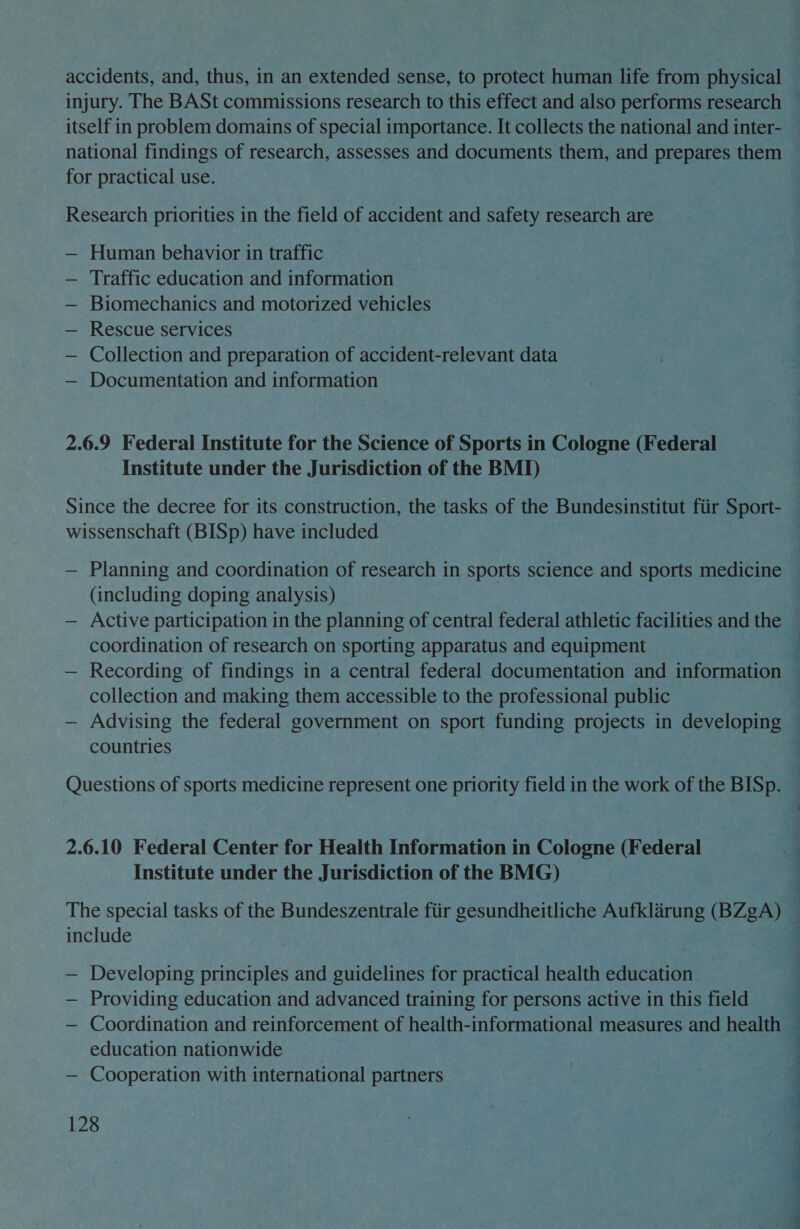 accidents, and, thus, in an extended sense, to protect human life from physical injury. The BASt commissions research to this effect and also performs research — itself in problem domains of special importance. It collects the national and inter- national findings of research, assesses and documents them, and prepares them for practical use. Research priorities in the field of accident and safety research are — Human behavior in traffic — Traffic education and information Biomechanics and motorized vehicles Rescue services Collection and preparation of accident-relevant data Documentation and information | 2.6.9 Federal Institute for the Science of Sports in Cologne (Federal Institute under the Jurisdiction of the BMI) Since the decree for its construction, the tasks of the Bundesinstitut fiir Sport- wissenschaft (BISp) have included — Planning and coordination of research in sports science and sports medicine (including doping analysis) — Active participation in the planning of central federal athletic facilities and the coordination of research on sporting apparatus and equipment — Recording of findings in a central federal documentation and information collection and making them accessible to the professional public — Advising the federal government on sport funding projects in developing countries Questions of sports medicine represent one priority field in the work of the BISp. 2.6.10 Federal Center for Health Information in Cologne (Federal Institute under the Jurisdiction of the BMG) The special tasks of the Bundeszentrale fiir gesundheitliche Aufklarung (BZgA) — include , — Developing principles and guidelines for practical health education ; — Providing education and advanced training for persons active in this field { — Coordination and reinforcement of health-informational measures and health education nationwide — Cooperation with international partners ee ae, a 128 ~~ ea a?