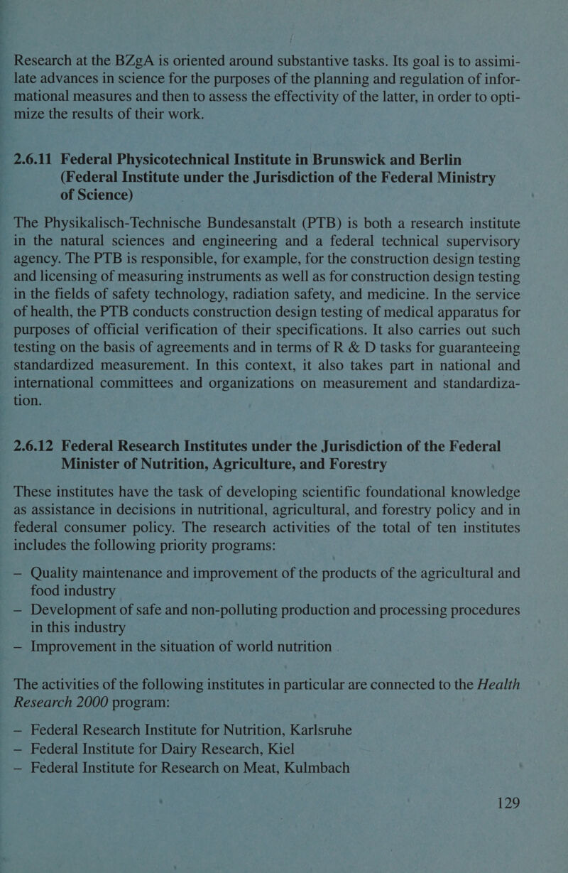 Research at the BZgA is oriented around substantive tasks. Its goal is to assimi- late advances in science for the purposes of the planning and regulation of infor- mational measures and then to assess the effectivity of the latter, in order to opti- mize the results of their work. 2.6.11 Federal Physicotechnical Institute in Brunswick and Berlin (Federal Institute under the Jurisdiction of the Federal Ministry of Science) — The Physikalisch-Technische Bundesanstalt (PTB) is both a research institute in the natural sciences and engineering and a federal technical supervisory agency. The PTB is responsible, for example, for the construction design testing and licensing of measuring instruments as well as for construction design testing in the fields of safety technology, radiation safety, and medicine. In the service of health, the PTB conducts construction design testing of medical apparatus for purposes of official verification of their specifications. It also carries out such testing on the basis of agreements and in terms of R &amp; D tasks for guaranteeing standardized measurement. In this context, it also takes part in national and international committees and organizations on measurement and standardiza- tion. 2.6.12 Federal Research Institutes under the Jurisdiction of the Federal Minister of Nutrition, Agriculture, and Forestry These institutes have the task of developing scientific foundational knowledge as assistance in decisions in nutritional, agricultural, and forestry policy and in federal consumer policy. The research activities of the total of ten institutes includes the following priority programs: — Quality maintenance and improvement of the products of the agricultural and food industry . , — Development of safe and non-polluting production and processing procedures in this industry — Improvement in the situation of world nutrition The activities of the following institutes in particular are connected to the Health Research 2000 program: — Federal Research Institute for Nutrition, Karlsruhe — Federal Institute for Dairy Research, Kiel — Federal Institute for Research on Meat, Kulmbach