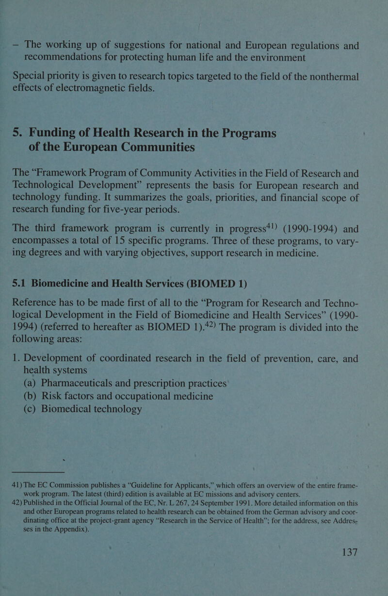 — The working up of suggestions for national and European regulations and recommendations for protecting human life and the environment Special priority is given to research topics targeted to the field of the nonthermal effects of electromagnetic fields. 5. Funding of Health Research in the Programs of the European Communities The “Framework Program of Community Activities in the Field of Research and Technological Development” represents the basis for European research and technology funding. It summarizes the goals, priorities, and financial scope of research funding for five-year periods. The third framework program is currently in progress*!) (1990-1994) and encompasses a total of 15 specific programs. Three of these programs, to vary- ing degrees and with varying objectives, support research in medicine. 5.1 Biomedicine and Health Services (BIOMED 1) Reference has to be made first of all to the “Program for Research and Techno- logical Development in the Field of Biomedicine and Health Services” (1990- 1994) (referred to hereafter as BIOMED 1).*2) The program is divided into the following areas: 1. Development of coordinated research in the field of prevention, care, and health systems (a) Pharmaceuticals and prescription practices (b) Risk factors and occupational medicine (c) Biomedical technology 41) The EC Commission publishes a “Guideline for Applicants,” which offers an overview of the entire frame- work program. The latest (third) edition is available at EC missions and advisory centers. 42) Published in the Official Journal of the EC, Nr. L 267, 24 September 1991. More detailed information on this and other European programs related to health research can be obtained from the German advisory and coor- dinating office at the project-grant agency “Research in the Service of Health”; for the address, see Addres- ses in the Appendix). 132
