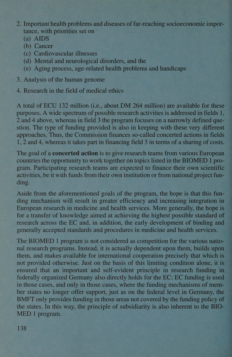 2. Important health problems and diseases of far-reaching socioeconomic impor- tance, with priorities set on (a) AIDS (b) Cancer (c) Cardiovascular illnesses (d) Mental and neurological disorders, and the (e) Aging process, age-related health problems and handicaps 3. Analysis of the human genome 4. Research in the field of medical ethics A total of ECU 132 million (i.e., about DM 264 million) are available for these purposes. A wide spectrum of possible research activities is addressed in fields 1, 2 and 4 above, whereas in field 3 the program focuses on a narrowly defined que- stion. The type of funding provided is also in keeping with these very different approaches. Thus, the Commission finances so-called concerted actions in fields 1, 2 and 4, whereas it takes part in financing field 3 in terms of a sharing of costs. The goal of a concerted action is to give research teams from various European countries the opportunity to work together on topics listed in the BIOMED 1 pro- gram. Participating research teams are expected to finance their own scientific activities, be it with funds from their own institution or from national project fun- ding. : Aside from the aforementioned goals of the program, the hope is that this fun- ding mechanism will result in greater efficiency and increasing integration in European research in medicine and health services. More generally, the hope is for a transfer of knowledge aimed at achieving the highest possible standard of research across the EC and, in addition, the early development of binding and generally accepted standards and procedures in medicine and health services. The BIOMED 1 program is not considered as competition for the various natio- nal research programs. Instead, it is actually dependent upon them, builds upon them, and makes available for international cooperation precisely that which is not provided otherwise. Just on the basis of this limiting condition alone, it is ensured that an important and self-evident principle in research funding in federally organized Germany also directly holds for the EC: EC funding is used in those cases, and only in those cases, where the funding mechanisms of mem- ber states no longer offer support, just as on the federal level in Germany, the BMFT only provides funding in those areas not covered by the funding policy of the states. In this way, the principle of subsidiarity is also inherent to the BIO- MED 1 program. co 2