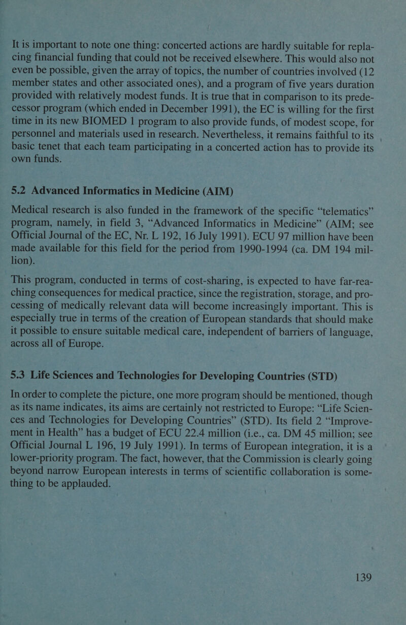 It is important to note one thing: concerted actions are hardly suitable for repla- cing financial funding that could not be received elsewhere. This would also not even be possible, given the array of topics, the number of countries involved (12 member states and other associated ones), and a program of five years duration provided with relatively modest funds. It is true that in comparison to its prede- cessor program (which ended in December 1991), the EC is willing for the first time in its new BIOMED 1 program to also provide funds, of modest scope, for personnel and materials used in research. Nevertheless, it remains faithful to its basic tenet that each team participating in a concerted action has to provide its own funds. 5.2 Advanced Informatics in Medicine (AIM) Medical research is also funded in the framework of the specific “telematics” program, namely, in field 3, “Advanced Informatics in Medicine” (AIM; see Official Journal of the EC, Nr. L 192, 16 July 1991). ECU 97 million have been made available for this field for the period from 1990-1994 (ca. DM 194 mil- lion). This program, conducted in terms of cost-sharing, is expected to have far-rea- ching consequences for medical practice, since the registration, storage, and pro- cessing of medically relevant data will become increasingly important. This is especially true in terms of the creation of European standards that should make it possible to ensure suitable medical care, independent of barriers of language, across all of Europe. 5.3 Life Sciences and Technologies for Developing Countries (STD) In order to complete the picture, one more program should be mentioned, though as its name indicates, its aims are certainly not restricted to Europe: “Life Scien- ces and Technologies for Developing Countries” (STD). Its field 2 “Improve- ment in Health” has a budget of ECU 22.4 million (i.e., ca. DM 45 million; see Official Journal L 196, 19 July 1991). In terms of European integration, it is a lower-priority program. The fact, however, that the Commission is clearly going beyond narrow European interests in terms of scientific collaboration is some- thing to be applauded.