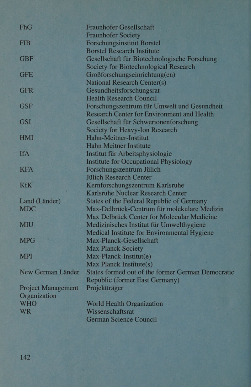 FhG FIB GBF GFE GFR GSF GSI HMI IfA KFA Kfk Land (Lander) MDC MIU MPG MPI New German Lander Project Management Organization WHO WR 142 Fraunhofer Gesellschaft Fraunhofer Society Forschungsinstitut Borstel Borstel Research Institute Gesellschaft fiir Biotechnologische Forschung Society for Biotechnological Research GroBforschungseinrichtung(en) National Research Center(s) Gesundheitsforschungsrat Health Research Council — Forschungszentrum fiir Umwelt und Gesundheit Research Center for Environment and Health Gesellschaft fiir Schwerionenforschung Society for Heavy-Ion Research Hahn-Meitner-Institut Hahn Meitner Institute Institut fiir Arbeitsphysiologie Institute for Occupational Physiology Forschungszentrum Jiilich Jiilich Research Center Kernforschungszentrum Karlsruhe Karlsruhe Nuclear Research Center States of the Federal Republic of Germany Max-Delbriick-Centrum fiir molekulare Medizin Max Delbriick Center for Molecular Medicine Medizinisches Institut fiir Umwelthygiene Medical Institute for Environmental Hygiene Max-Planck-Gesellschaft Max Planck Society Max-Planck-Institut(e) Max Planck Institute(s) States formed out of the former German Democratic Republic (former East Germany) Projekttrager World Health Organization Wissenschaftsrat German Science Council