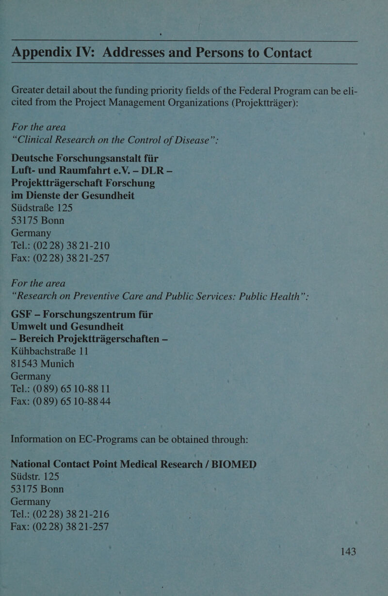 Appendix IV: Addresses and Persons to Contact Greater detail about the funding priority fields of the Federal Program can be eli- cited from the Project Management Organizations (Projekttrager): For the area “Clinical Research on the Control of Disease”: Deutsche Forschungsanstalt fiir Luft- und Raumfahrt e.V. — DLR — Projekttragerschaft Forschung im Dienste der Gesundheit SiidstraBe 125 53175 Bonn Germany Tel.: (02 28) 38 21-210 Fax: (02 28) 38 21-257 For the area “Research on Preventive Care and Public Services: Public Health”’: GSF - Forschungszentrum fiir Umwelt und Gesundheit — Bereich Projekttragerschaften — KiihbachstraBe 11 81543 Munich Germany Tel.: (089) 65 10-88 11 Fax: (0 89) 65 10-88 44 Information on EC-Programs can be obtained through: National Contact Point Medical Research / BIOMED Siidstr. 125 53175 Bonn Germany Tel.: (02 28) 38 21-216 Fax: (02 28) 38 21-257