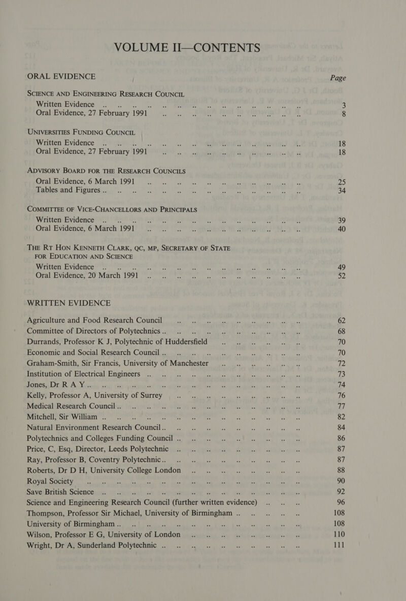 VOLUME II—CONTENTS ORAL EVIDENCE SCIENCE AND ENGINEERING RESEARCH COUNCIL Written Evidence ... Oral Evidence, 27 February 1991 UNIVERSITIES FUNDING COUNCIL Written Evidence .... Oral Evidence, 27 February 1991 ADVISORY BOARD FOR THE RESEARCH COUNCILS Oral Evidence, 6 March 1991 Tables and Figures .. COMMITTEE OF VICE-CHANCELLORS AND PRINCIPALS Written Evidence .. Oral Evidence, 6 March 1991 THE RT HON KENNETH CLARK, QC, MP, SECRETARY OF STATE FOR EDUCATION AND SCIENCE Written Evidence .. Oral Evidence, 20 arch 1991 WRITTEN EVIDENCE Agriculture and Food Research Council Committee of Directors of Polytechnics .. Durrands, Professor K J, Polytechnic of Huddersfield Economic and Social Research Council .. Graham-Smith, Sir Francis, University of mentation Institution of Electrical Engineers ones. Lor R, Ac Voie Kelly, Professor A, University of a Medical Research Council .. Mitchell, Sir William . i} Natural Environment Remtien @eiheil Polytechnics and Colleges Funding Council .. Price, C, Esq, Director, Leeds Polytechnic Ray, Professor B, Coventry Polytechnic.. Roberts, Dr D H, University College London Royal Society Save British Science J Science and Engineering Redeaitch Gonticil (further written sidences Thompson, Professor Sir Michael, University of Birmingham .. University of Birmingham .. Wilson, Professor E G, University of sibs Wright, Dr A, Sunderland Polytechnic .. Page oOo W 18 18 25 39 40 49 52 62 68 70 70 a2 73 74 76 77 82 84 86 87 87 88 90 92 96 108 108 110 111