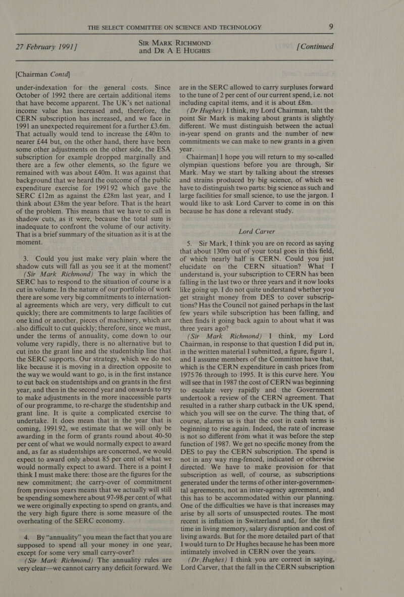 [Chairman Contd] under-indexation for the general costs. Since October of 1992 there are certain additional items that have become apparent. The UK’s net national income value has increased and, therefore, the CERN subscription has increased, and we face in 1991 an unexpected requirement for a further £3.6m. That actually would tend to increase the £40m to nearer £44 but, on the other hand, there have been some other adjustments on the other side, the ESA subscription for example dropped marginally and there are a few other elements, so the figure we remained with was about £40m. It was against that background that we heard the outcome of the public expenditure exercise for 199192 which gave the SERC £12m as against the £28m last year, and I think about £38m the year before. That is the heart of the problem. This means that we have to call in shadow cuts, as it were, because the total sum is inadequate to confront the volume of our activity. That is a brief summary of the situation as it is at the moment. 3. Could you just make very plain where the shadow cuts will fall as you see it at the moment? (Sir Mark Richmond) The way in which the SERC has to respond to the situation of course is a cut in volume. In the nature of our portfolio of work there are some very big commitments to internation- al agreements which are very, very difficult to cut quickly; there are commitments to large facilities of one kind or another, pieces of machinery, which are also difficult to cut quickly; therefore, since we must, under the terms of annuality, come down to our volume very rapidly, there is no alternative but to cut into the grant line and the studentship line that the SERC supports. Our strategy, which we do not like because it is moving in a direction opposite to the way we would want to go, is in the first instance to cut back on studentships and on grants in the first year, and then in the second year and onwards to try to make adjustments in the more inaccessible parts of our programme, to re-charge the studentship and grant line. It is quite a complicated exercise to undertake. It does mean that in the year that is coming, 199192, we estimate that we will only be awarding in the form of grants round about 40-50 per cent of what we would normally expect to award and, as far as studentships are concerned, we would expect to award only about 85 per cent of what we would normally expect to award. There is a point I think I must make there: those are the figures for the new commitment; the carry-over of commitment from previous years means that we actually will still be spending somewhere about 97-98 per cent of what we were originally expecting to spend on grants, and the very high figure there is some measure of the overheating of the SERC economy. 4. By “annuality” you mean the fact that you are supposed to spend all your money in one year, except for some very small carry-over? (Sir Mark Richmond) The annuality rules are very clear—we cannot carry any deficit forward. We are in the SERC allowed to carry surpluses forward to the tune of 2 per cent of our current spend, i.e. not including capital items, and it is about £8m. (Dr Hughes) 1 think, my Lord Chairman, taht the point Sir Mark is making about grants is slightly different. We must distinguish between the actual in-year spend on grants and the number of new commitments we can make to new grants in a given year. Chairman] J hope you will return to my so-called olympian questions before you are through, Sir Mark. May we start by talking about the stresses and strains produced by big science, of which we have to distinguish two parts: big science as such and large facilities for small science, to use the jargon. I would like to ask Lord Carver to come in on this because he has done a relevant study. Lord Carver 5. Sir Mark, I think you are on record as saying that about 130m out of your total goes in this field, of which nearly half is CERN. Could you just elucidate on the CERN situation? What I understand is, your subscription to CERN has been falling in the last two or three years and it now looks like going up. I do not quite understand whether you get straight money from DES to cover subscrip- tions? Has the Council not gained perhaps in the last few years while subscription has been falling, and then finds it going back again to about what it was three years ago? (Sir Mark Richmond) J think, my Lord Chairman, in response to that question I did put in, in the written material I submitted, a figure, figure 1, and I assume members of the Committee have that, which is the CERN expenditure in cash prices from 1975 76 through to 1995. It is this curve here. You will see that in 1987 the cost of CERN was beginning to escalate very rapidly and the Government undertook a review of the CERN agreement. That resulted in a rather sharp cutback in the UK spend, which you will see on the curve. The thing that, of course, alarms us is that the cost in cash terms is beginning to rise again. Indeed, the rate of increase is not so different from what it was before the step function of 1987. We get no specific money from the DES to pay the CERN subscription. The spend is not in any way ring-fenced, indicated or otherwise directed. We have to make provision for that subscription as well, of course, as subscriptions generated under the terms of other inter-governmen- tal agreements, not an inter-agency agreement, and this has to be accommodated within our planning. One of the difficulties we have is that increases may arise by all sorts of unsuspected routes. The most recent is inflation in Switzerland and, for the first time in living memory, salary disruption and cost of living awards. But for the more detailed part of that I would turn to Dr Hughes because he has been more intimately involved in CERN over the years. (Dr Hughes) 1 think you are correct in saying, Lord Carver, that the fall in the CERN subscription