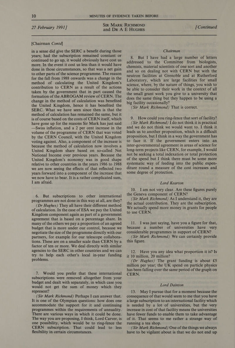  27 February 1991] [Continued  [Chairman Contd] in a sense did give the SERC a benefit during those years; had the subscription remained constant or continued to go up, it would obviously have cost us more. In the event it cost us less than it would have done in those circumstances, so that was a net gain to other parts of the science programme. The reason for the fall from 1988 onwards was a change in the method of calculating the United Kingdom’s contribution to CERN as a result of the actions taken by the government that in part caused the formation of the ABROGAM review of CERN. The change in the method of calculation was benefited the United Kingdom, hence it has benefited the SERC. What we have seen since then is that the method of calculation has remained the same, but it is of course based on the costs of CERN itself, which have gone up for the reasons Sir Mark has just said —Swiss inflation, and a 2 per cent increase in the volume of the programme of CERN that was voted by the CERN Council, with the United Kingdom voting against. Also, a component of the increase is because the method of calculation now involves a United Kingdom share based on so-called Net National Income over previous years. Because the United Kingdom’s economy was in good shape relative to other countries in the years 1986 to 1988 we are now seeing the effects of that reflected two years forward into a component of the increase that we now have to bear. It is a rather complicated sum, I am afraid. 6. But subscriptions to other international programmes are not done in this way at all, are they? (Dr Hughes) They all have their different method of calculation. In the case of ESA we pay the United Kingdom component again as part of a government agreement that is based on a percentage share. In many of the others we pay a proportion of an agreed budget that is more under our control, because we negotiate the size of the programme directly with our partners, for example for our telescope collabora- tions. These are on a smaller scale than CERN by a factor of ten or more. We deal directly with similar agencies to the SERC in other countries and we can try to help each other’s local in-year funding problems. 7. Would you prefer that these international subscriptions were removed altogether from your budget and dealt with separately, in which case you would not get the sum of money which they represent? (Sir Mark Richmond) Perhaps I can answer that. It is one of the Olympian questions: how does one accommodate the support for it and continuing programmes within the requirements of annuality. There are various ways in which it could be done. The way you are proposing, I think, Lord Carver, is one possibility, which would be to ring-fence the CERN subscription. That could lead to less flexibility in certain circumstances. Chairman 8. But I have had a large number of letters addressed to the Committee from _ biologists, chemists, material scientists of one sort and another and so on dealing not with CERN but with the neutron facilities at Grenoble and at Rutherford Laboratory, which are large facilities for small science, where, by the nature of things, you wish to be able to consider their work in the context of all the small grant work you give to a university that does the same thing but they happen to be using a big facility occasionally? (Sir Mark Richmond) That is correct. 9. Howcould you ring-fence that sort of facility? (Sir Mark Richmond) I do not think it is practical and we do not think we would want to. I think it leads us to another proposition, which is a difficult proposition, but I think in a way the government has to face it. If the government enters into an inter-governmental agreement in areas of science for long-term projects like CERN, for example, I would not be seeking a total indexation or total protection of the spend but I think there must be some more systematic way of feeding into the public expen- diture round a measure of the cost increases and some degree of protection. Lord Kearton 10. JI am not very clear. Are these figures purely the Geneva component of CERN? (Sir Mark Richmond) As J understand it, they are the actual contribution. They are the subscription. We actually spend more money in grants for people to use CERN. 11. I was just saying, have you a figure for that, because a number of universities have very considerable programmes in support of CERN? (Sir Mark Richmond) We can certainly provide this figure. 12. Have you any idea what proportion it is? Is it 10 million, 20 million? (Dr Hughes) The grant funding is about £5 million per year; the UK spend on particle physics has been falling over the same period of the graph on CERN. Lord Dainton 13. May I pursue that for a moment because the consequence of that would seem to me that you have a large subscription to an international facility which is needed by a lot of universities, but the very increase in cost of that facility means the universities have fewer funds to enable them to take advantage of it. That seems to me rather a strange way of running a tea shop. (Sir Mark Richmond) One of the things we always have to be vigilant about is that we do not end up