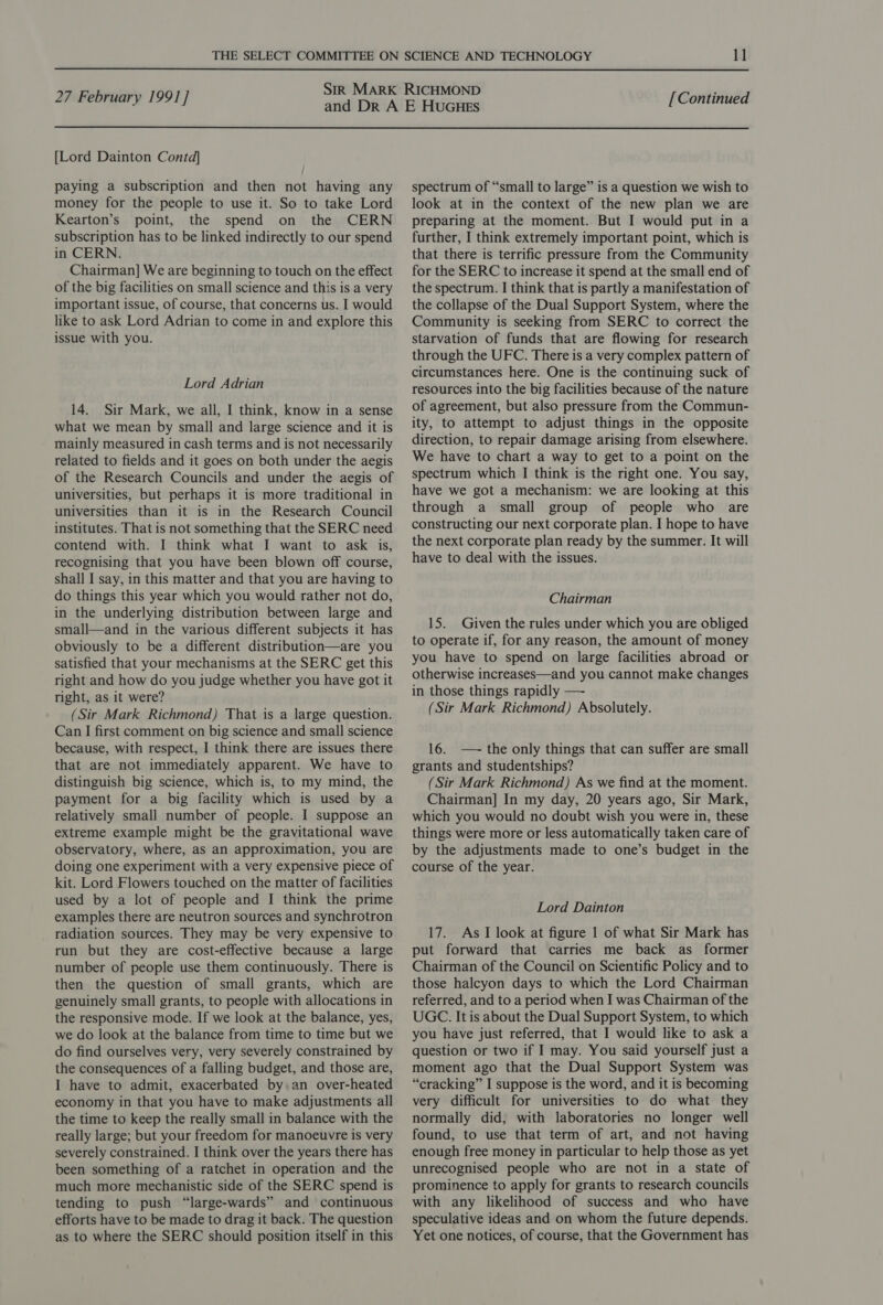 27 February 199] ] [Lord Dainton Contd] paying a subscription and then not having any money for the people to use it. So to take Lord Kearton’s point, the spend on the CERN subscription has to be linked indirectly to our spend in CERN. Chairman] We are beginning to touch on the effect of the big facilities on small science and this is a very important issue, of course, that concerns us. I would like to ask Lord Adrian to come in and explore this issue with you. Lord Adrian 14. Sir Mark, we all, I think, know in a sense what we mean by small and large science and it is mainly measured in cash terms and is not necessarily related to fields and it goes on both under the aegis of the Research Councils and under the aegis of universities, but perhaps it is more traditional in universities than it is in the Research Council institutes. That is not something that the SERC need contend with. I think what I want to ask is, recognising that you have been blown off course, shall I say, in this matter and that you are having to do things this year which you would rather not do, in the underlying distribution between large and small—and in the various different subjects it has obviously to be a different distribution—are you satisfied that your mechanisms at the SERC get this right and how do you judge whether you have got it right, as it were? (Sir Mark Richmond) That is a large question. Can I first comment on big science and small science because, with respect, I think there are issues there that are not immediately apparent. We have to distinguish big science, which is, to my mind, the payment for a big facility which is used by a relatively small number of people. I suppose an extreme example might be the gravitational wave observatory, where, as an approximation, you are doing one experiment with a very expensive piece of kit. Lord Flowers touched on the matter of facilities used by a lot of people and I think the prime examples there are neutron sources and synchrotron radiation sources. They may be very expensive to run but they are cost-effective because a large number of people use them continuously. There is then the question of small grants, which are genuinely small grants, to people with allocations in the responsive mode. If we look at the balance, yes, we do look at the balance from time to time but we do find ourselves very, very severely constrained by the consequences of a falling budget, and those are, I have to admit, exacerbated by. an over-heated economy in that you have to make adjustments all the time to keep the really small in balance with the really large; but your freedom for manoeuvre is very severely constrained. I think over the years there has been something of a ratchet in operation and the much more mechanistic side of the SERC spend is tending to push “large-wards” and continuous efforts have to be made to drag it back. The question as to where the SERC should position itself in this [Continued spectrum of “small to large” is a question we wish to look at in the context of the new plan we are preparing at the moment. But I would put in a further, I think extremely important point, which is that there is terrific pressure from the Community for the SERC to increase it spend at the small end of the spectrum. I think that is partly a manifestation of the collapse of the Dual Support System, where the Community is seeking from SERC to correct the starvation of funds that are flowing for research through the UFC. There is a very complex pattern of circumstances here. One is the continuing suck of resources into the big facilities because of the nature of agreement, but also pressure from the Commun- ity, to attempt to adjust things in the opposite direction, to repair damage arising from elsewhere. We have to chart a way to get to a point on the spectrum which I think is the right one. You say, have we got a mechanism: we are looking at this through a small group of people who are constructing our next corporate plan. I hope to have the next corporate plan ready by the summer. It will have to deal with the issues. Chairman 15. Given the rules under which you are obliged to operate if, for any reason, the amount of money you have to spend on large facilities abroad or otherwise increases—and you cannot make changes in those things rapidly —- (Sir Mark Richmond) Absolutely. 16. —~ the only things that can suffer are small grants and studentships? (Sir Mark Richmond) As we find at the moment. Chairman] In my day, 20 years ago, Sir Mark, which you would no doubt wish you were in, these things were more or less automatically taken care of by the adjustments made to one’s budget in the course of the year. Lord Dainton 17. As I look at figure 1 of what Sir Mark has put forward that carries me back as former Chairman of the Council on Scientific Policy and to those halcyon days to which the Lord Chairman referred, and to a period when I was Chairman of the UGC. It is about the Dual Support System, to which you have just referred, that I would like to ask a question or two if I may. You said yourself just a moment ago that the Dual Support System was “cracking” I suppose is the word, and it is becoming very difficult for universities to do what they normally did, with laboratories no longer well found, to use that term of art, and not having enough free money in particular to help those as yet unrecognised people who are not in a state of prominence to apply for grants to research councils with any likelihood of success and who have speculative ideas and on whom the future depends. Yet one notices, of course, that the Government has