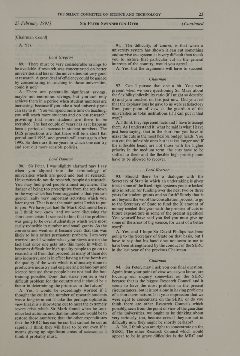  27 February 1991] [Continued  [Chairman Contd] A. Yes. Lord Gregson 89. There must be very considerable savings to be available if research was concentrated on better universities and less on the universities not very good at research. A great deal of efficiency could be gained by concentrating in teaching in those universities, could it not? A. There are potentially significant savings, maybe not enormous savings, but you can only achieve them in a period when student numbers are increasing, because if you take a bad university you can say to it, “You will spend more time on teaching; you will teach more students and do less research” providing that more students are there to be recruited. The last couple of years has as it happens been a period of increase in student numbers. The DES projections are that there will be a short flat period until 1995, and growth will start again after 1995. So there are three years in which one can try and sort out more sensible policies. Lord Dainton 90. Sir Peter, I was slightly alarmed may I say when you slipped into the terminology of universities which are good and bad at research. Universities do not do research, people do research. You may find good people almost anywhere. The danger of being too prescriptive from the top down in the way which has been suggested is that you can quench really very important activities which you later regret. That is not the main point I wish to put to you. We have just had Sir Mark Richmond here, as I think you know, and we were discussing the short-term crisis. It seemed to him that the problem was going to be over studentships which were most easily reducible in number and small grants. As the conversation went on it became clear that this was likely to be a rather permanent problem. I am very worried, and I wonder what your views are on the fact that once one gets into this mode in which it becomes difficult for high quality people to go on to research and from that proceed, as many of them do, into industry, one is in effect having a time bomb on the quality of the work which is ultimately done in productive industry and engineering technology and science because these people have not had the best training possible. Does that strike you as a very difficult problem for the country and it should be a factor in determining the priorities in the future? A. Yes, I would be exceedingly worried if I thought the cut in the number of research students was a long-term cut. I take the perhaps optimistic view that it is a short-term cut to meet the extremely severe crisis which Sir Mark found when he took office last autumn, and that his intention would be to restore those numbers; that the other expenditures that the SERC has can be cut but cannot be cut as rapidly. I think they will have to be cut even if it means giving up significant areas of science, as I think it probably must. 91. The difficulty, of course, is that when a university system has shown it can cut something and survive as a system, it is very difficult then to ask you to restore that particular cut in the general interests of the country, would you agree? A. Yes, but the arguments will have to succeed. Chairman 92. Can I pursue that one a bit. You were present when we were questioning Sir Mark about the flexibility inflexibility ratio (if I might so describe it) and you touched on this just now. Did you feel that the explanations he gave to us were satisfactory from your point of view as the guardian of the universities as total institutions (if I can put it that way)? A. I think they represent facts and I have to accept them. As I understand it, what he said is what I have just been saying, that in the short run you have to make the cuts in the most flexible budget heads. You can cut the inflexible ones but it takes longer and if the inflexible heads are not those with the higher priority in the medium term, the cuts have to be shifted to them and the flexible high priority ones have to be allowed to recover. Lord Kearton 93. Should there be a dialogue with the Secretary of State in which an undertaking is given to cut some of the fixed, rigid systems you are locked into in return for funding over the next two or three years for student grants and so forth? Surely that is not beyond the wit of the consultation process, to go to the Secretary of State to fund the X amount of money needed this year with the promise of cuts in future expenditure in some of the present rigidities? You yourself have said you feel you must give up some of the areas of big science, for want of a better word? A. Yes, and I hope Sir David Phillips has been going to the Secretary of State on that basis, but I have to say that his hand does not seem to me to have been strengthened by the conduct of the SERC in the last year of the previous Chairman. Chairman 94. Sir Peter, may I ask you one final question. Again from your point of view we, as you know, are focusing our inquiry somewhat on the SERC because that is the biggest Research Council and it seems to have the most problems in the present circumstances, but it is not alone in having problems of a short-term nature. Is it your impression that we were right to concentrate on the SERC or do you think there are other Research Councils which possibly, seen from the point of view of the guardian of the universities, we ought to be thinking about very seriously, too, because even if they are not in difficulty now they might be shortly perhaps? A. No, I think you are right to concentrate on the SERC. The other Research Council which would appear to be in grave difficulties is the MRC and