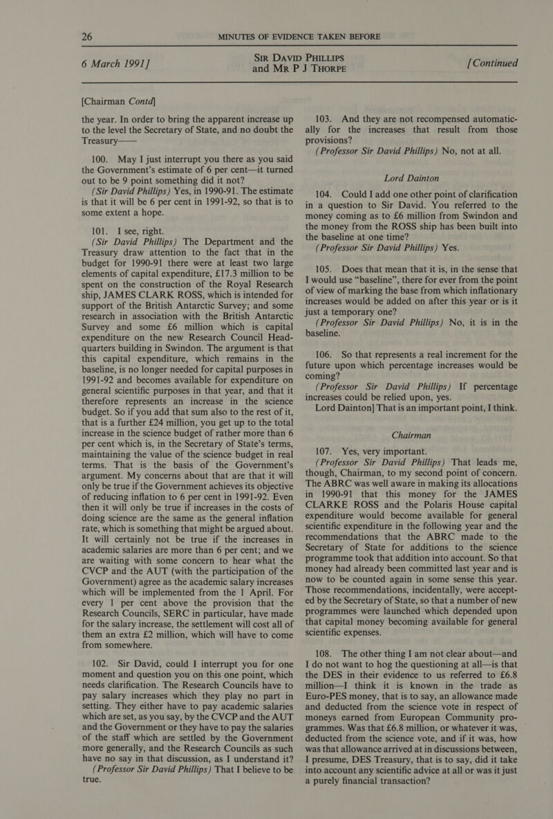  6 March 1991] [Continued  [Chairman Contd] the year. In order to bring the apparent increase up to the level the Secretary of State, and no doubt the Treasury—— 100. May I just interrupt you there as you said the Government’s estimate of 6 per cent—it turned out to be 9 point something did it not? (Sir David Phillips) Yes, in 1990-91. The estimate is that it will be 6 per cent in 1991-92, so that is to some extent a hope. 101. I see, right. (Sir David Phillips) The Department and the Treasury draw attention to the fact that in the budget for 1990-91 there were at least two large elements of capital expenditure, £17.3 million to be spent on the construction of the Royal Research ship, JAMES CLARK ROSS, which is intended for support of the British Antarctic Survey; and some research in association with the British Antarctic Survey and some £6 million which is capital expenditure on the new Research Council Head- quarters building in Swindon. The argument is that this capital expenditure, which remains in the baseline, is no longer needed for capital purposes in 1991-92 and becomes available for expenditure on general scientific purposes in that year, and that it therefore represents an increase in the science budget. So if you add that sum also to the rest of it, that is a further £24 million, you get up to the total increase in the science budget of rather more than 6 per cent which is, in the Secretary of State’s terms, maintaining the value of the science budget in real terms. That is the basis of the Government’s argument. My concerns about that are that it will only be true if the Government achieves its objective of reducing inflation to 6 per cent in 1991-92. Even then it will only be true if increases in the costs of doing science are the same as the general inflation rate, which is something that might be argued about. It will certainly not be true if the increases in academic salaries are more than 6 per cent; and we are waiting with some concern to hear what the CVCP and the AUT (with the participation of the Government) agree as the academic salary increases which will be implemented from the 1 April. For every 1 per cent above the provision that the Research Councils, SERC in particular, have made for the salary increase, the settlement will cost all of them an extra £2 million, which will have to come from somewhere. 102. Sir David, could I interrupt you for one moment and question you on this one point, which needs clarification. The Research Councils have to pay salary increases which they play no part in setting. They either have to pay academic salaries which are set, as you say, by the CVCP and the AUT and the Government or they have to pay the salaries of the staff which are settled by the Government more generally, and the Research Councils as such have no say in that discussion, as I understand it? (Professor Sir David Phillips) That I believe to be true. 103. And they are not recompensed automatic- ally for the increases that result from those provisions? (Professor Sir David Phillips) No, not at all. Lord Dainton 104. Could I add one other point of clarification in a question to Sir David. You referred to the money coming as to £6 million from Swindon and the money from the ROSS ship has been built into the baseline at one time? (Professor Sir David Phillips) Yes. 105. Does that mean that it is, in the sense that I would use “baseline”, there for ever from the point of view of marking the base from which inflationary increases would be added on after this year or is it just a temporary one? (Professor Sir David Phillips) No, it is in the baseline. 106. So that represents a real increment for the future upon which percentage increases would be coming? (Professor Sir David Phillips) increases could be relied upon, yes. Lord Dainton] That is an important point, I think. If percentage Chairman 107. Yes, very important. (Professor Sir David Phillips) That leads me, though, Chairman, to my second point of concern. The ABRC was well aware in making its allocations in 1990-91 that this money for the JAMES CLARKE ROSS and the Polaris House capital expenditure would become available for general scientific expenditure in the following year and the recommendations that the ABRC made to the Secretary of State for additions to the science programme took that addition into account. So that money had already been committed last year and is now to be counted again in some sense this year. Those recommendations, incidentally, were accept- ed by the Secretary of State, so that a number of new programmes were launched which depended upon that capital money becoming available for general scientific expenses. 108. The other thing I am not clear about—and I do not want to hog the questioning at all—is that the DES in their evidence to us referred to £6.8 million—I think it is known in the trade as Euro-PES money, that is to say, an allowance made and deducted from the science vote in respect of moneys earned from European Community pro- grammes. Was that £6.8 million, or whatever it was, deducted from the science vote, and if it was, how was that allowance arrived at in discussions between, I presume, DES Treasury, that is to say, did it take into account any scientific advice at all or was it just a purely financial transaction?