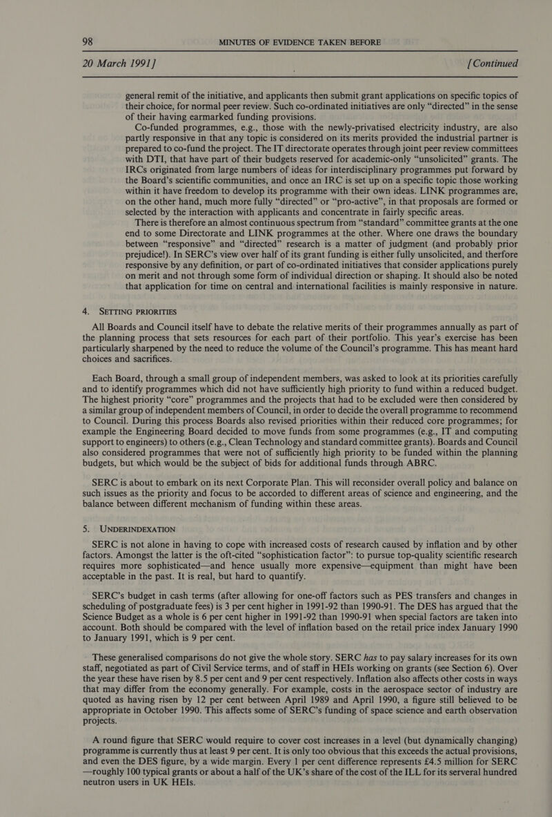 20 March 1991] [Continued general remit of the initiative, and applicants then submit grant applications on specific topics of their choice, for normal peer review. Such co-ordinated initiatives are only “directed” in the sense of their having earmarked funding provisions. Co-funded programmes, e.g., those with the newly-privatised electricity industry, are also partly responsive in that any topic is considered on its merits provided the industrial partner is prepared to co-fund the project. The IT directorate operates through joint peer review committees with DTI, that have part of their budgets reserved for academic-only “unsolicited” grants. The IRCs originated from large numbers of ideas for interdisciplinary programmes put forward by the Board’s scientific communities, and once an IRC is set up on a specific topic those working within it have freedom to develop its programme with their own ideas. LINK programmes are, on the other hand, much more fully “directed” or “pro-active”, in that proposals are formed or selected by the interaction with applicants and concentrate in fairly specific areas. There is therefore an almost continuous spectrum from “standard” committee grants at the one end to some Directorate and LINK programmes at the other. Where one draws the boundary between “responsive” and “directed” research is a matter of judgment (and probably prior prejudice!). In SERC’s view over half of its grant funding is either fully unsolicited, and therfore responsive by any definition, or part of co-ordinated initiatives that consider applications purely on merit and not through some form of individual direction or shaping. It should also be noted that application for time on central and international facilities is mainly responsive in nature. 4. SETTING PRIORITIES All Boards and Council itself have to debate the relative merits of their programmes annually as part of the planning process that sets resources for each part of their portfolio. This year’s exercise has been particularly sharpened by the need to reduce the volume of the Council’s programme. This has meant hard choices and sacrifices. Each Board, through a small group of independent members, was asked to look at its priorities carefully and to identify programmes which did not have sufficiently high priority to fund within a reduced budget. The highest priority “core” programmes and the projects that had to be excluded were then considered by a similar group of independent members of Council, in order to decide the overall programme to recommend to Council. During this process Boards also revised priorities within their reduced core programmes; for example the Engineering Board decided to move funds from some programmes (e.g., IT and computing support to engineers) to others (e.g., Clean Technology and standard committee grants). Boards and Council also considered programmes that were not of sufficiently high priority to be funded within the planning budgets, but which would be the subject of bids for additional funds through ABRC. SERC is about to embark on its next Corporate Plan. This will reconsider overall policy and balance on such issues as the priority and focus to be accorded to different areas of science and engineering, and the balance between different mechanism of funding within these areas. 5: UNDERINDEXATION SERC is not alone in having to cope with increased costs of research caused by inflation and by other factors. Amongst the latter is the oft-cited “sophistication factor”: to pursue top-quality scientific research requires more sophisticated—and hence usually more expensive—equipment than might have been acceptable in the past. It is real, but hard to quantify. SERC’s budget in cash terms (after allowing for one-off factors such as PES transfers and changes in scheduling of postgraduate fees) is 3 per cent higher in 1991-92 than 1990-91. The DES has argued that the Science Budget as a whole is 6 per cent higher in 1991-92 than 1990-91 when special factors are taken into account. Both should be compared with the level of inflation based on the retail price index January 1990 to January 1991, which is 9 per cent. These generalised comparisons do not give the whole story. SERC has to pay salary increases for its own staff, negotiated as part of Civil Service terms, and of staff in HEIs working on grants (see Section 6). Over the year these have risen by 8.5 per cent and 9 per cent respectively. Inflation also affects other costs in ways that may differ from the economy generally. For example, costs in the aerospace sector of industry are quoted as having risen by 12 per cent between April 1989 and April 1990, a figure still believed to be appropriate in October 1990. This affects some of SERC’s funding of space science and earth observation projects. A round figure that SERC would require to cover cost increases in a level (but dynamically changing) programme is currently thus at least 9 per cent. It is only too obvious that this exceeds the actual provisions, and even the DES figure, by a wide margin. Every | per cent difference represents £4.5 million for SERC —roughly 100 typical grants or about a half of the UK’s share of the cost of the ILL for its serveral hundred neutron users in UK HEIs.