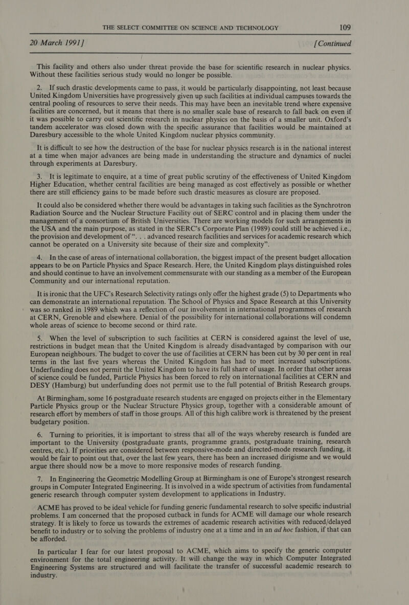  20 March 1991] [Continued  This facility and others also under threat provide the base for scientific research in nuclear physics. Without these facilities serious study would no longer be possible. 2. If such drastic developments came to pass, it would be particularly disappointing, not least because United Kingdom Universities have progressively given up such facilities at individual campuses towards the central pooling of resources to serve their needs. This may have been an inevitable trend where expensive facilities are concerned, but it means that there is no smaller scale base of research to fall back on even if it was possible to carry out scientific research in nuclear physics on the basis of a smaller unit. Oxford’s tandem accelerator was closed down with the specific assurance that facilities would be maintained at Daresbury accessible to the whole United Kingdom nuclear physics community. It is difficult to see how the destruction of the base for nuclear physics research is in the national interest at a time when major advances are being made in understanding the structure and dynamics of nuclei through experiments at Daresbury. 3. It is legitimate to enquire, at a time of great public scrutiny of the effectiveness of United Kingdom Higher Education, whether central facilities are being managed as cost effectively as possible or whether there are still efficiency gains to be made before such drastic measures as closure are proposed. It could also be considered whether there would be advantages in taking such facilities as the Synchrotron Radiation Source and the Nuclear Structure Facility out of SERC control and in placing them under the management of a consortium of British Universities. There are working models for such arrangements in the USA and the main purpose, as stated in the SERC’s Corporate Plan (1989) could still be achieved 1.e., the provision and development of “. . . advanced research facilities and services for academic research which cannot be operated on a University site because of their size and complexity”. 4. Inthe case of areas of international collaboration, the biggest impact of the present budget allocation appears to be on Particle Physics and Space Research. Here, the United Kingdom plays distinguished roles and should continue to have an involvement commensurate with our standing as a member of the European Community and our international reputation. It is ironic that the UFC’s Research Selectivity ratings only offer the highest grade (5) to Departments who can demonstrate an international reputation. The School of Physics and Space Research at this University was so ranked in 1989 which was a reflection of our involvement in international programmes of research at CERN, Grenoble and elsewhere. Denial of the possibility for international collaborations will condemn whole areas of science to become second or third rate. 5. When the level of subscription to such facilities at CERN is considered against the level of use, restrictions in budget mean that the United Kingdom is already disadvantaged by comparison with our European neighbours. The budget to cover the use of facilities at CERN has been cut by 30 per cent in real terms in the last five years whereas the United Kingdom has had to meet increased subscriptions. Underfunding does not permit the United Kingdom to have its full share of usage. In order that other areas of science could be funded, Particle Physics has been forced to rely on international facilities at CERN and DESY (Hamburg) but underfunding does not permit use to the full potential of British Research groups. At Birmingham, some 16 postgraduate research students are engaged on projects either in the Elementary Particle Physics group or the Nuclear Structure Physics group, together with a considerable amount of research effort by members of staff in those groups. All of this high calibre work is threatened by the present budgetary position. 6. Turning to priorities, it is important to stress that all of the ways whereby research is funded are important to the University (postgraduate grants, programme grants, postgraduate training, research centres, etc.). If priorities are considered between responsive-mode and directed-mode research funding, it would be fair to point out that, over the last few years, there has been an increased dirigisme and we would argue there should now be a move to more responsive modes of research funding. 7. In Engineering the Geometric Modelling Group at Birmingham is one of Europe’s strongest research groups in Computer Integrated Engineering. It is involved in a wide spectrum of activities from fundamental generic research through computer system development to applications in Industry. ACME has proved to be ideal vehicle for funding generic fundamental research to solve specific industrial problems. I am concerned that the proposed cutback in funds for ACME will damage our whole research strategy. It is likely to force us towards the extremes of academic research activities with reduced/delayed benefit to industry or to solving the problems of industry one at a time and in an ad hoc fashion, if that can be afforded. In particular I fear for our latest proposal to ACME, which aims to specify the generic computer environment for the total engineering activity. It will change the way in which Computer Integrated Engineering Systems are structured and will facilitate the transfer of successful academic research to industry.