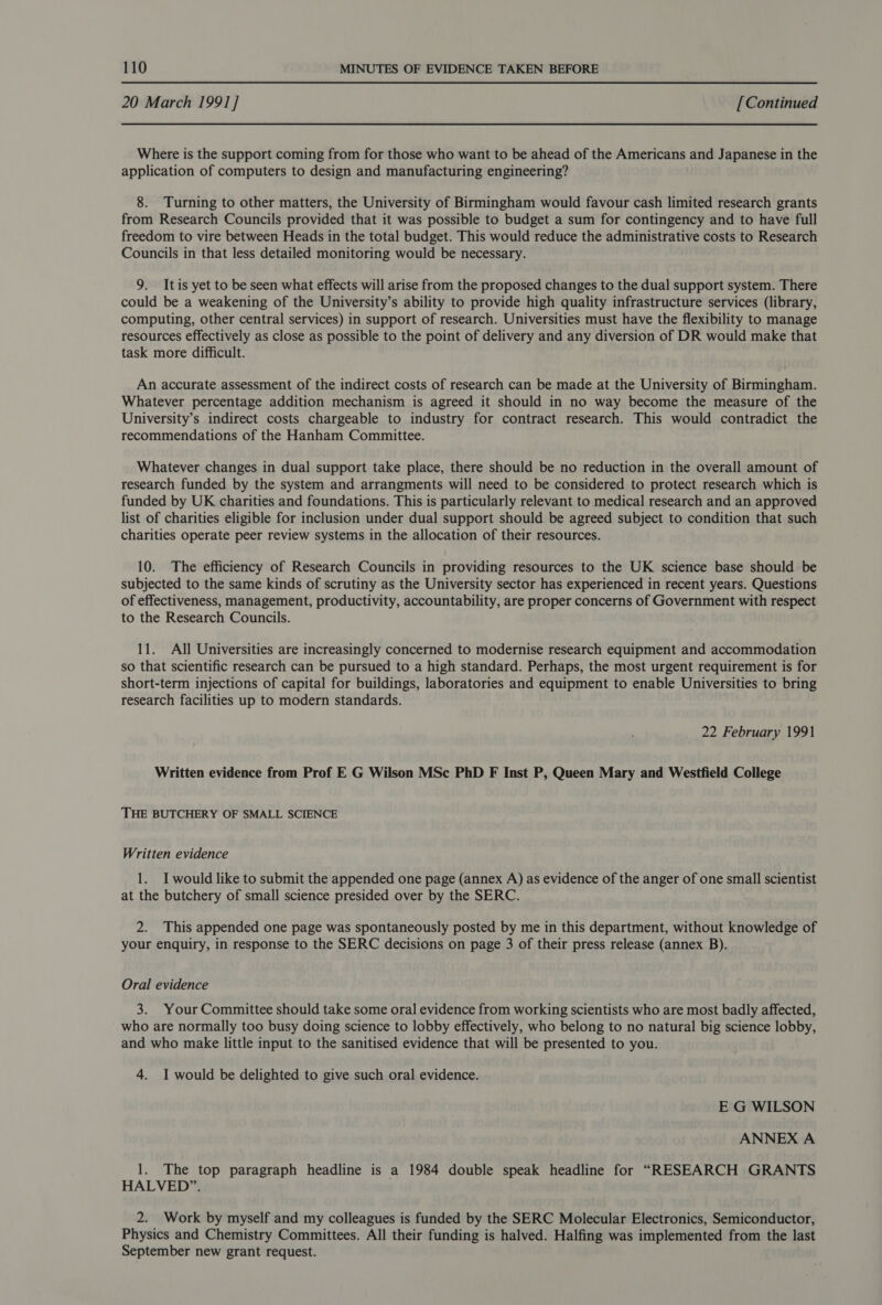 20 March 1991] [Continued Where is the support coming from for those who want to be ahead of the Americans and Japanese in the application of computers to design and manufacturing engineering? 8. Turning to other matters, the University of Birmingham would favour cash limited research grants from Research Councils provided that it was possible to budget a sum for contingency and to have full freedom to vire between Heads in the total budget. This would reduce the administrative costs to Research Councils in that less detailed monitoring would be necessary. 9. Itis yet to be seen what effects will arise from the proposed changes to the dual support system. There could be a weakening of the University’s ability to provide high quality infrastructure services (library, computing, other central services) in support of research. Universities must have the flexibility to manage resources effectively as close as possible to the point of delivery and any diversion of DR would make that task more difficult. An accurate assessment of the indirect costs of research can be made at the University of Birmingham. Whatever percentage addition mechanism is agreed it should in no way become the measure of the University’s indirect costs chargeable to industry for contract research. This would contradict the recommendations of the Hanham Committee. Whatever changes in dual support take place, there should be no reduction in the overall amount of research funded by the system and arrangments will need to be considered to protect research which is funded by UK charities and foundations. This is particularly relevant to medical research and an approved list of charities eligible for inclusion under dual support should be agreed subject to condition that such charities operate peer review systems in the allocation of their resources. 10. The efficiency of Research Councils in providing resources to the UK science base should be subjected to the same kinds of scrutiny as the University sector has experienced in recent years. Questions of effectiveness, management, productivity, accountability, are proper concerns of Government with respect to the Research Councils. 11. All Universities are increasingly concerned to modernise research equipment and accommodation so that scientific research can be pursued to a high standard. Perhaps, the most urgent requirement is for short-term injections of capital for buildings, laboratories and equipment to enable Universities to bring research facilities up to modern standards. 22 February 1991 Written evidence from Prof E G Wilson MSc PhD F Inst P, Queen Mary and Westfield College THE BUTCHERY OF SMALL SCIENCE Written evidence 1. I would like to submit the appended one page (annex A) as evidence of the anger of one small scientist at the butchery of small science presided over by the SERC. 2. This appended one page was spontaneously posted by me in this department, without knowledge of your enquiry, in response to the SERC decisions on page 3 of their press release (annex B). Oral evidence 3. Your Committee should take some oral evidence from working scientists who are most badly affected, who are normally too busy doing science to lobby effectively, who belong to no natural big science lobby, and who make little input to the sanitised evidence that will be presented to you. 4. I would be delighted to give such oral evidence. E G WILSON ANNEX A 1. The top paragraph headline is a 1984 double speak headline for “RESEARCH GRANTS HALVED”. 2. Work by myself and my colleagues is funded by the SERC Molecular Electronics, Semiconductor, Physics and Chemistry Committees. All their funding is halved. Halfing was implemented from the last September new grant request.