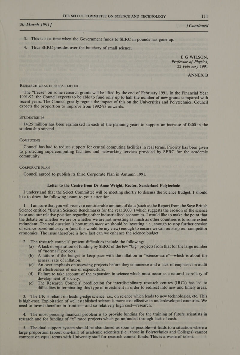 BE SEL OE OD LILLE RENEE PEE LRP ALTE ILLITE HOES LEST RE AOL PO Ip 20 March 1991] [Continued  3. This is at a time when the Government funds to SERC in pounds has gone up. 4. Thus SERC presides over the butchery of small science. E G WILSON, Professor of Physics, 22 February 1991 ANNEX B RESEARCH GRANTS FREEZE LIFTED The “freeze” on some research grants will be lifted by the end of February 1991. In the Financial Year 1991-92, the Council expects to be able to fund only up to half the number of new grants compared with recent years. The Council greatly regrets the impact of this on the Universities and Polytechnics. Council expects the proportion to improve from 1992-93 onwards. STUDENTSHIPS £4.25 million has been earmarked in each of the planning years to support an increase of £400 in the studentship stipend. COMPUTING Council has had to reduce support for central computing facilities in real terms. Priority has been given to protecting supercomputing facilities and networking services provided by SERC for the academic community. CORPORATE PLAN Council agreed to publish its third Corporate Plan in Autumn 1991. Letter to the Centre from Dr Anne Wright, Rector, Sunderland Polytechnic I understand that the Select Committee will be meeting shortly to discuss the Science Budget. I should like to draw the following issues to your attention. 1. Iam sure that you will receive a considerable amount of data (such as the Report from the Save British Science entitled “British Science: Benchmarks for the year 2000”) which suggests the erosion of the science base and our relative position regarding other industrialised economies. I would like to make the point that the debate on whether we are or whether we are not investing as much as other countries is to some extent redundant. The real question is how much more we should be investing, i.e., enough to stop further erosion of science based industry or (and this would be my view) enough to ensure we can outstrip our competitor economies. The issue therefore is how fast can we enhance the science budget. 2. The research councils’ present difficulties include the following: (a) A lack of separation of funding by SERC of the few “big” projects from that for the large number of “normal” projects. (b) A failure of the budget to keep pace with the inflation in “science-ware”—which is about the general rate of inflation. (c) An over emphasis on assessing projects before they commence and a lack of emphasis on audit of effectiveness of use of expenditure. (d) Failure to take account of the expansion in science which must occur as a natural corollary of development of society. (e) The Research Councils’ predilection for interdisciplinary research centres (IRCs) has led to difficulties in terminating this type of investment in order to redirect into new and timely areas. 3. The UK is reliant on leading-edge science, i.e., on science which leads to new technologies, etc. This is high-cost. Exploitation of well established science is more cost effective in underdeveloped countries. We need to invest therefore in frontier—and so relatively high cost—research. 4. The most pressing financial problem is to provide funding for the training of future scientists in research and for funding of “x” rated projects which go unfunded through lack of cash. 5. The dual support system should be abandoned as soon as possible—tt leads to a situation where a large proportion (about one-half) of academic scientists (i.e., those in Polytechnics and Colleges) cannot compete on equal terms with University staff for research council funds. This is a waste of talent.