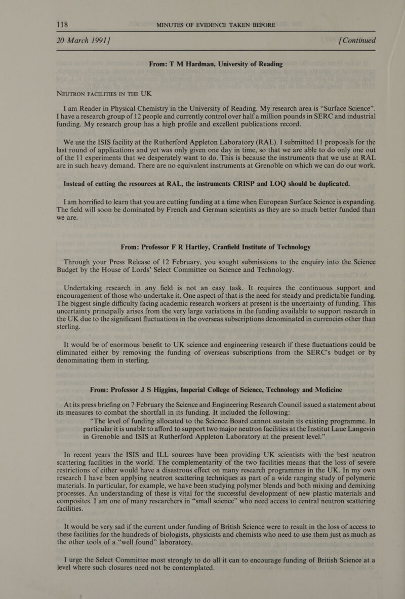 20 March 1991] [Continued From: T M Hardman, University of Reading NEUTRON FACILITIES IN THE UK I am Reader in Physical Chemistry in the University of Reading. My research area is “Surface Science”. I have a research group of 12 people and currently control over half a million pounds in SERC and industrial funding. My research group has a high profile and excellent publications record. We use the ISIS facility at the Rutherford Appleton Laboratory (RAL). I submitted 11 proposals for the last round of applications and yet was only given one day in time, so that we are able to do only one out of the 11 experiments that we desperately want to do. This is because the instruments that we use at RAL are in such heavy demand. There are no equivalent instruments at Grenoble on which we can do our work. Instead of cutting the resources at RAL, the instruments CRISP and LOQ should be duplicated. I am horrified to learn that you are cutting funding at a time when European Surface Science is expanding. The field will soon be dominated by French and German scientists as they are so much better funded than we are. From: Professor F R Hartley, Cranfield Institute of Technology Through your Press Release of 12 February, you sought submissions to the enquiry into the Science Budget by the House of Lords’ Select Committee on Science and Technology. Undertaking research in any field is not an easy task. It requires the continuous support and encouragement of those who undertake it. One aspect of that is the need for steady and predictable funding. The biggest single difficulty facing academic research workers at present is the uncertainty of funding. This uncertainty principally arises from the very large variations in the funding available to support research in the UK due to the significant fluctuations in the overseas subscriptions denominated in currencies other than sterling. It would be of enormous benefit to UK science and engineering research if these fluctuations could be eliminated either by removing the funding of overseas subscriptions from the SERC’s budget or by denominating them in sterling. From: Professor J S Higgins, Imperial College of Science, Technology and Medicine At its press briefing on 7 February the Science and Engineering Research Council issued a statement about its measures to combat the shortfall in its funding. It included the following: “The level of funding allocated to the Science Board cannot sustain its existing programme. In particular it is unable to afford to support two major neutron facilities at the Institut Laue Langevin in Grenoble and ISIS at Rutherford Appleton Laboratory at the present level.” In recent years the ISIS and ILL sources have been providing UK scientists with the best neutron scattering facilities in the world. The complementarity of the two facilities means that the loss of severe restrictions of either would have a disastrous effect on many research programmes in the UK. In my own research I have been applying neutron scattering techniques as part of a wide ranging study of polymeric materials. In particular, for example, we have been studying polymer blends and both mixing and demixing processes. An understanding of these is vital for the successful development of new plastic materials and composites. I am one of many researchers in “small science” who need access to central neutron scattering facilities. It would be very sad if the current under funding of British Science were to result in the loss of access to these facilities for the hundreds of biologists, physicists and chemists who need to use them just as much as the other tools of a “well found” laboratory. I urge the Select Committee most strongly to do all it can to encourage funding of British Science at a level where such closures need not be contemplated.