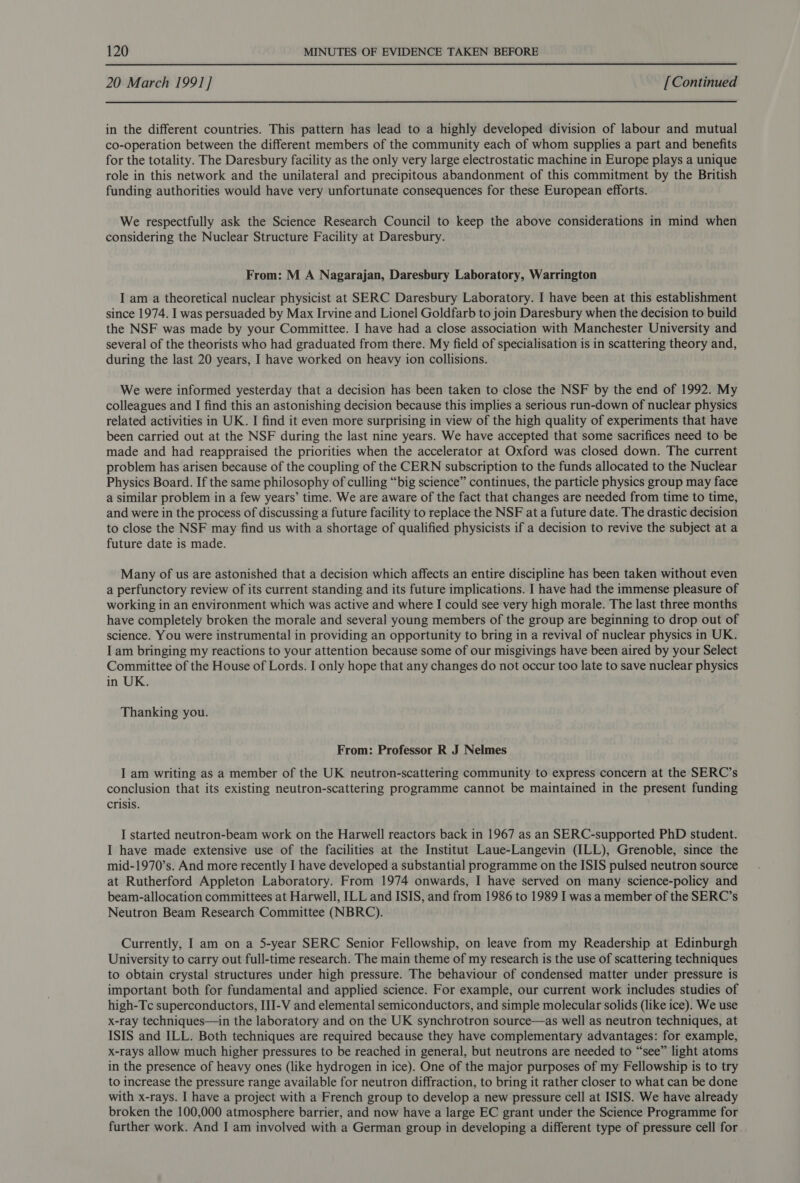 20 March 1991] [Continued in the different countries. This pattern has lead to a highly developed division of labour and mutual co-operation between the different members of the community each of whom supplies a part and benefits for the totality. The Daresbury facility as the only very large electrostatic machine in Europe plays a unique role in this network and the unilateral and precipitous abandonment of this commitment by the British funding authorities would have very unfortunate consequences for these European efforts. We respectfully ask the Science Research Council to keep the above considerations in mind when considering the Nuclear Structure Facility at Daresbury. From: M A Nagarajan, Daresbury Laboratory, Warrington I am a theoretical nuclear physicist at SERC Daresbury Laboratory. I have been at this establishment since 1974. I was persuaded by Max Irvine and Lionel Goldfarb to join Daresbury when the decision to build the NSF was made by your Committee. I have had a close association with Manchester University and several of the theorists who had graduated from there. My field of specialisation is in scattering theory and, during the last 20 years, I have worked on heavy ion collisions. We were informed yesterday that a decision has been taken to close the NSF by the end of 1992. My colleagues and I find this an astonishing decision because this implies a serious run-down of nuclear physics related activities in UK. I find it even more surprising in view of the high quality of experiments that have been carried out at the NSF during the last nine years. We have accepted that some sacrifices need to be made and had reappraised the priorities when the accelerator at Oxford was closed down. The current problem has arisen because of the coupling of the CERN subscription to the funds allocated to the Nuclear Physics Board. If the same philosophy of culling “big science” continues, the particle physics group may face a similar problem in a few years’ time. We are aware of the fact that changes are needed from time to time, and were in the process of discussing a future facility to replace the NSF at a future date. The drastic decision to close the NSF may find us with a shortage of qualified physicists if a decision to revive the subject at a future date is made. Many of us are astonished that a decision which affects an entire discipline has been taken without even a perfunctory review of its current standing and its future implications. I have had the immense pleasure of working in an environment which was active and where I could see very high morale. The last three months have completely broken the morale and several young members of the group are beginning to drop out of science. You were instrumental in providing an opportunity to bring in a revival of nuclear physics in UK. I am bringing my reactions to your attention because some of our misgivings have been aired by your Select Committee of the House of Lords. I only hope that any changes do not occur too late to save nuclear physics in UK. Thanking you. From: Professor R J Nelmes I am writing as a member of the UK neutron-scattering community to express concern at the SERC’s conclusion that its existing neutron-scattering programme cannot be maintained in the present funding crisis. I started neutron-beam work on the Harwell reactors back in 1967 as an SERC-supported PhD student. I have made extensive use of the facilities at the Institut Laue-Langevin (ILL), Grenoble, since the mid-1970’s. And more recently I have developed a substantial programme on the ISIS pulsed neutron source at Rutherford Appleton Laboratory. From 1974 onwards, I have served on many science-policy and beam-allocation committees at Harwell, ILL and ISIS, and from 1986 to 1989 I was a member of the SERC’s Neutron Beam Research Committee (NBRC). Currently, I am on a 5-year SERC Senior Fellowship, on leave from my Readership at Edinburgh University to carry out full-time research. The main theme of my research is the use of scattering techniques to obtain crystal structures under high pressure. The behaviour of condensed matter under pressure is important both for fundamental and applied science. For example, our current work includes studies of high-Tc superconductors, III-V and elemental semiconductors, and simple molecular solids (like ice). We use x-ray techniques—in the laboratory and on the UK synchrotron source—as well as neutron techniques, at ISIS and ILL. Both techniques are required because they have complementary advantages: for example, x-rays allow much higher pressures to be reached in general, but neutrons are needed to “see” light atoms in the presence of heavy ones (like hydrogen in ice). One of the major purposes of my Fellowship is to try to increase the pressure range available for neutron diffraction, to bring it rather closer to what can be done with x-rays. I have a project with a French group to develop a new pressure cell at ISIS. We have already broken the 100,000 atmosphere barrier, and now have a large EC grant under the Science Programme for further work. And I am involved with a German group in developing a different type of pressure cell for.