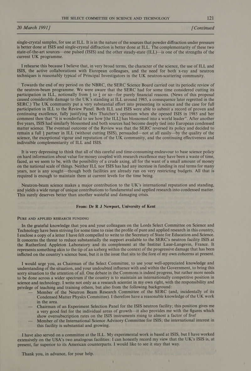 20 March 1991] [Continued single-crystal samples, for use at ILL. It is in the nature of the sources that powder diffraction under pressure is better done at ISIS and single-crystal diffraction is better done at ILL. The complementarity of these two state-of-the-art sources—one pulsed (ISIS) and the other steady-state (ILL)—is one of the strengths of the current UK programme. I rehearse this because I believe that, in very broad terms, the character of the science, the use of ILL and ISIS, the active collaborations with European colleagues, and the need for both x-ray and neutron techniques is reasonably typical of Principal Investigators in the UK neutron-scattering community. Towards the end of my period on the NBRC, the SERC Science Board carried out its periodic review of the neutron-beam programme. We were aware that the SERC had for some time considered cutting its participation in ILL, notionally from 4 to } or so—for purely financial reasons. (News of this proposal caused considerable damage to the UK’s standing at ILL around 1985, a consequence later regretted in the SERC.) The UK community put a very substantial effort into presenting its science and the case for full participation in ILL to the Review Panel. Both ILL and ISIS were able to submit a record of proven and continuing excellence, fully justifying Mrs Thatcher’s optimism when she opened ISIS in 1985 and her comment then that “it is wonderful to see how [the ILL] has blossomed into a world leader”. After another five years, ISIS had similarly blossomed and both sources had become deeply tied into European condensed matter science. The eventual outcome of the Review was that the SERC reversed its policy and decided to remain a full 4 partner in ILL (without cutting ISIS), persuaded—not at all easily—by the quality of the science, the exceptional vigour and reputation of the UK community, and the continuing effectiveness and indivisible complementarity of ILL and ISIS. It is very depressing to think that all of this careful and time-consuming endeavour to base science policy on hard information about value for money coupled with research excellence may have been a waste of time, faced, as we seem to be, with the possibility of a crude axing, all for the want of a small amount of money on the national scale of things. Neither ILL nor ISIS has had any increase in funding in real terms for many years, nor is any sought—though both facilities are already run on very restricting budgets. All that is required is enough to maintain them at current levels for the time being. Neutron-beam science makes a major contribution to the UK’s international reputation and standing, and yields a wide range of unique contributions to fundamental and applied research into condensed matter. This surely deserves better than another wasteful and damaging crisis. From: Dr R J Newport, University of Kent PURE AND APPLIED RESEARCH FUNDING In the grateful knowledge that you and your colleagues on the Lords Select Committee on Science and Technology have been striving for some time to raise the profile of pure and applied research in this country, I enclose a copy of a letter I have felt compelled to write to the Secretary of State for Education and Science. It concerns the threat to reduce substantially the support available to the SERC’s neutron facility ISIS at the Rutherford Appleton Laboratory and its complement at the Institut Laue-Langevin, France. It represents something akin to the tip of an iceberg within the context of the progressive damage that has been inflicted on the country’s science base, but it is the issue that sits to the fore of my own cohcerns at present. I would urge you, as Chairman of the Select Committee, to use your well-appreciated knowledge and understanding of the situation, and your undoubted influence with and within the Government, to bring this sorry situation to the attention of all. One debate in the Commons is indeed progress, but rather more needs to be done across a wider spectrum if the country is to maintain an internationally competitive position in science and technology. I write not only as a research scientist in my own right, with the responsibility and privilege of teaching and training others, but also from the following background: — Member of the Neutron Beam Research Committee of the SERC (and, incidentally of its Condensed Matter Physics Committee). I therefore have a reasonable knowledge of the UK work in the area. — Chairman of an Experiment Selection Panel for the ISIS neutron facility; this position gives me a very good feel for the individual areas of growth—it also provides me with the figures which show oversubscription rates on the ISIS instruments rising to almost a factor of five! — Member of the International Science Advisory Committee for ISIS; the international interest in this facility is substantial and growing. I have also served on a committee at the ILL. My experimental work is based at ISIS, but I have worked extensively on the USA’s two analogous facilities: I can honestly record my view that the UK’s ISIS is, at present, far superior to its American counterparts. I would like to see it stay that way. Thank you, in advance, for your help.