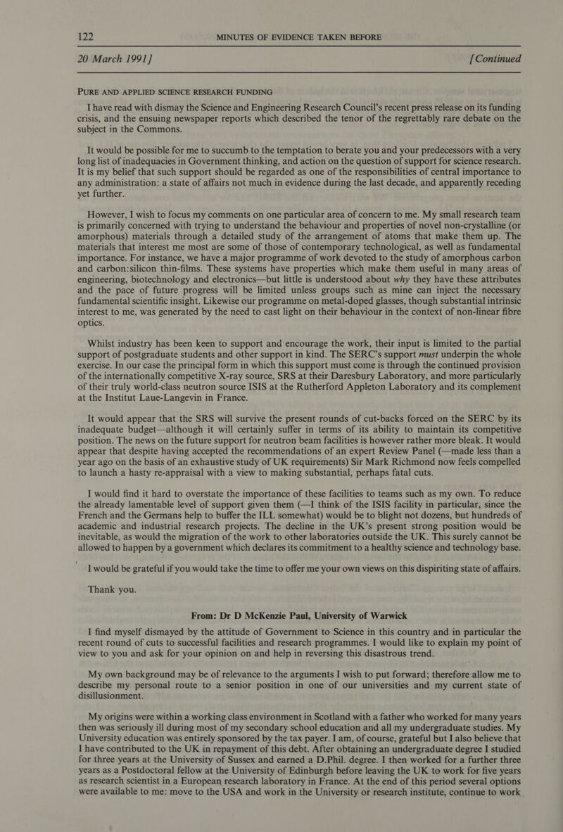 20 March 1991] [Continued PURE AND APPLIED SCIENCE RESEARCH FUNDING I have read with dismay the Science and Engineering Research Council’s recent press release on its funding crisis, and the ensuing newspaper reports which described the tenor of the regrettably rare debate on the subject in the Commons. It would be possible for me to succumb to the temptation to berate you and your predecessors with a very long list of inadequacies in Government thinking, and action on the question of support for science research. It is my belief that such support should be regarded as one of the responsibilities of central importance to any administration: a state of affairs not much in evidence during the last decade, and apparently receding yet further. However, I wish to focus my comments on one particular area of concern to me. My small research team is primarily concerned with trying to understand the behaviour and properties of novel non-crystalline (or amorphous) materials through a detailed study of the arrangement of atoms that make them up. The materials that interest me most are some of those of contemporary technological, as well as fundamental importance. For instance, we have a major programme of work devoted to the study of amorphous carbon and carbon:silicon thin-films. These systems have properties which make them useful in many areas of engineering, biotechnology and electronics—but little is understood about why they have these attributes and the pace of future progress will be limited unless groups such as mine can inject the necessary fundamental scientific insight. Likewise our programme on metal-doped glasses, though substantial intrinsic interest to me, was generated by the need to cast light on their behaviour in the context of non-linear fibre optics. Whilst industry has been keen to support and encourage the work, their input is limited to the partial support of postgraduate students and other support in kind. The SERC’s support must underpin the whole exercise. In our case the principal form in which this support must come is through the continued provision of the internationally competitive X-ray source, SRS at their Daresbury Laboratory, and more particularly of their truly world-class neutron source ISIS at the Rutherford Appleton Laboratory and its complement at the Institut Laue-Langevin in France. It would appear that the SRS will survive the present rounds of cut-backs forced on the SERC by its inadequate budget—although it will certainly suffer in terms of its ability to maintain its competitive position. The news on the future support for neutron beam facilities is however rather more bleak. It would appear that despite having accepted the recommendations of an expert Review Panel (—made less than a year ago on the basis of an exhaustive study of UK requirements) Sir Mark Richmond now feels compelled to launch a hasty re-appraisal with a view to making substantial, perhaps fatal cuts. I would find it hard to overstate the importance of these facilities to teams such as my own. To reduce the already lamentable level of support given them (—I think of the ISIS facility in particular, since the French and the Germans help to buffer the ILL somewhat) would be to blight not dozens, but hundreds of academic and industrial research projects. The decline in the UK’s present strong position would be inevitable, as would the migration of the work to other laboratories outside the UK. This surely cannot be allowed to happen by a government which declares its commitment to a healthy science and technology base. I would be grateful if you would take the time to offer me your own views on this dispiriting state of affairs. Thank you. From: Dr D McKenzie Paul, University of Warwick I find myself dismayed by the attitude of Government to Science in this country and in particular the recent round of cuts to successful facilities and research programmes. I would like to explain my point of view to you and ask for your opinion on and help in reversing this disastrous trend. My own background may be of relevance to the arguments I wish to put forward; therefore allow me to describe my personal route to a senior position in one of our universities and my current state of disillusionment. My origins were within a working class environment in Scotland with a father who worked for many years then was seriously ill during most of my secondary school education and all my undergraduate studies. My University education was entirely sponsored by the tax payer. I am, of course, grateful but I also believe that I have contributed to the UK in repayment of this debt. After obtaining an undergraduate degree I studied for three years at the University of Sussex and earned a D.Phil. degree. I then worked for a further three years as a Postdoctoral fellow at the University of Edinburgh before leaving the UK to work for five years as research scientist in a European research laboratory in France. At the end of this period several options were available to me: move to the USA and work in the University or research institute, continue to work