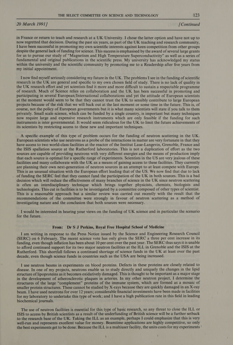 20 March 1991] [Continued in France or return to teach and research at a UK University. I chose the latter option and have not up to now regretted that decision. During the past six years, as part of the UK teaching and research community, I have been successful in promoting my own scientific interests against keen competition from other groups despite the general lack of funding for science. This success is emphasised by the award of several large grants for us to pursue our study of “Magnetism and High Temperature Superconductivity” as well as a series of fundamental and original publications in the scientific press. My university has acknowledged my status within the university and the scientific community by promoting me to a Readership after five years from my initial appointment. I now find myself seriously considering my future in the UK. The problems I see in the funding of scientific research in the UK are general and specific to my own chosen field of study. There is no lack of quality in the UK research effort and yet scientists find it more and more difficult to sustain a respectable programme of research. Much of Science relies on collaboration and the UK has been successful in promoting and participating in several European/International collaborations and yet the attitude of European scientists at the moment would seem to be that they cannot trust the UK to sensibly contribute to large European projects because of the risk that we will back out at the last moment or some time in the future. This is, of course, not the policy of European governments but it is what many scientists will state if you talk to them privately. Small scale science, which can be funded by a single country, is important but many techniques now require large and expensive research instruments which are only feasible if the funding for such instruments is inter governmental. It would seem ridiculous for the UK to limit the future achievements of its scientists by restricting access to these new and important techniques. A specific example of this type of problem occurs for the funding of neutron scattering in the UK. European scientists who use neutrons as a probe of the interactions in matter are very fortunate in that they have access to two world-class facilities at the reactor of the Institut Laue-Langevin, Grenoble, France and the ISIS spallation source at the Rutherford laboratories. This is not a duplication of effort as the two sources are capable of providing neutrons with very different energies and the means of production imply that each source is optimal for a specific range of experiments. Scientists in the US are very jealous of these facilities and many collaborate with the UK as a means of gaining access to these facilities. They currently are planning their own next-generation of neutron sources in an attempt to at least compete with Europe. This is an unusual situation with the European effort leading that of the US. We now find that due to lack of funding the SERC feel that they cannot fund the participation of the UK in both sources. This is a bad decision which will reduce the effectiveness of many branches of science in the UK since neutron scattering is often an interdisciplinary technique which brings together physicists, chemists, biologists and technologists. This cut in facilities is to be investigated by a committee composed of other types of scientist. This is a reasonable approach but a similar review was carried out recently with the result that the recommendations of the committee were strongly in favour of neutron scattering as a method of investigating nature and the conclusion that both sources were necessary. I would be interested in hearing your views on the funding of UK science and in particular the scenario for the future. From: Dr S J Perkins, Royal Free Hospital School of Medicine I am writing in response to the Press Notice issued by the Science and Engineering Research Council (SERC) on 6 February. The recent science vote has only given the SERC a three per cent increase in its funding, even though inflation has been about 10 per cent over the past year. The SERC thus says it is unable to afford continued support for its two major neutron facilities at the ILL in Grenoble and the ISIS at the Rutherford. This shortfall follows a continued shortage of science funds in the UK at least over the past decade, even though science funds in countries such as the USA are being increased. I use neutron beams in experiments on blood proteins. Defects in these proteins are closely related to disease. In one of my projects, neutrons enable us to study directly and uniquely the changes in the lipid structure of lipoproteins as it becomes oxidatively damaged. This is thought to be important as a major stage in the development of atherosclerotic plaques in arteries. In my other neutron project, I determine the structures of the large “complement” proteins of the immune system, which are formed as a mosaic of smaller protein structures. These cannot be studied by X-rays because they are quickly damaged in an X-ray beam. I have used neutrons for over 12 years; considerable financial investments have been made in facilities for my laboratory to undertake this type of work; and I have a high publication rate in this field in leading biochemical journals. The use of neutron facilities is essential for this type of basic research, so any threat to close the ILL or ISIS to access by British scientists as a result of the underfunding of British science will be a further setback to the research base of the UK. Taking the ILL as an example, perhaps I could emphasize that this is very well-run and represents excellent value for money. Beamtime applications are highly competitive, so only the best experiments get to be done. Because the ILL is a multiuser facility, the units costs for my experiments