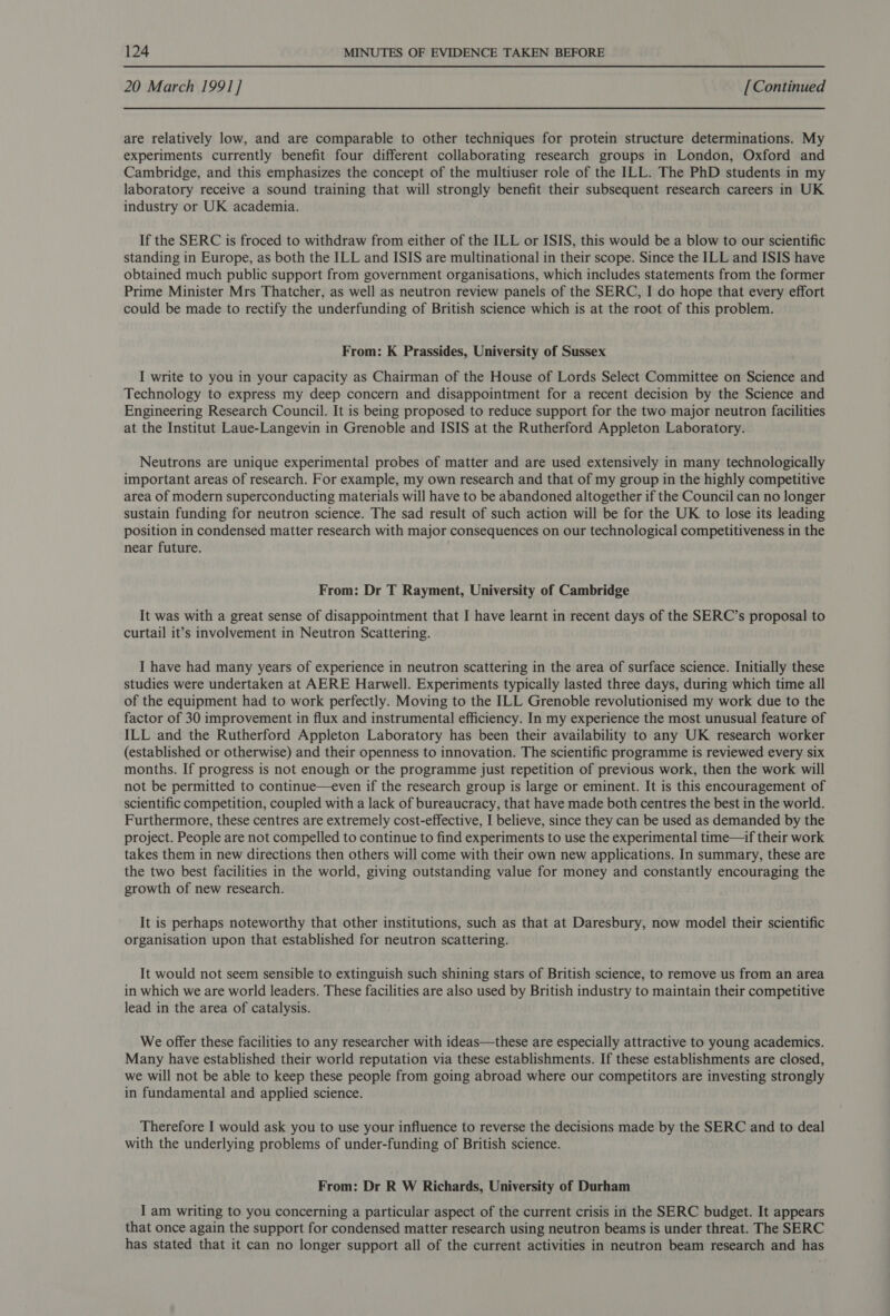 20 March 1991] [Continued are relatively low, and are comparable to other techniques for protein structure determinations. My experiments currently benefit four different collaborating research groups in London, Oxford and Cambridge, and this emphasizes the concept of the multiuser role of the ILL. The PhD students in my laboratory receive a sound training that will strongly benefit their subsequent research careers in UK industry or UK academia. If the SERC is froced to withdraw from either of the ILL or ISIS, this would be a blow to our scientific standing in Europe, as both the ILL and ISIS are multinational in their scope. Since the ILL and ISIS have obtained much public support from government organisations, which includes statements from the former Prime Minister Mrs Thatcher, as well as neutron review panels of the SERC, I do hope that every effort could be made to rectify the underfunding of British science which is at the root of this problem. From: K Prassides, University of Sussex I write to you in your capacity as Chairman of the House of Lords Select Committee on Science and Technology to express my deep concern and disappointment for a recent decision by the Science and Engineering Research Council. It is being proposed to reduce support for the two major neutron facilities at the Institut Laue-Langevin in Grenoble and ISIS at the Rutherford Appleton Laboratory. Neutrons are unique experimental probes of matter and are used extensively in many technologically important areas of research. For example, my own research and that of my group in the highly competitive area of modern superconducting materials will have to be abandoned altogether if the Council can no longer sustain funding for neutron science. The sad result of such action will be for the UK to lose its leading position in condensed matter research with major consequences on our technological competitiveness in the near future. From: Dr T Rayment, University of Cambridge It was with a great sense of disappointment that I have learnt in recent days of the SERC’s proposal to curtail it’s involvement in Neutron Scattering. I have had many years of experience in neutron scattering in the area of surface science. Initially these studies were undertaken at AERE Harwell. Experiments typically lasted three days, during which time all of the equipment had to work perfectly. Moving to the ILL Grenoble revolutionised my work due to the factor of 30 improvement in flux and instrumental efficiency. In my experience the most unusual feature of ILL and the Rutherford Appleton Laboratory has been their availability to any UK research worker (established or otherwise) and their openness to innovation. The scientific programme is reviewed every six months. If progress is not enough or the programme just repetition of previous work, then the work will not be permitted to continue—even if the research group is large or eminent. It is this encouragement of scientific competition, coupled with a lack of bureaucracy, that have made both centres the best in the world. Furthermore, these centres are extremely cost-effective, I believe, since they can be used as demanded by the project. People are not compelled to continue to find experiments to use the experimental time—if their work takes them in new directions then others will come with their own new applications. In summary, these are the two best facilities in the world, giving outstanding value for money and constantly encouraging the growth of new research. It is perhaps noteworthy that other institutions, such as that at Daresbury, now model their scientific organisation upon that established for neutron scattering. It would not seem sensible to extinguish such shining stars of British science, to remove us from an area in which we are world leaders. These facilities are also used by British industry to maintain their competitive lead in the area of catalysis. We offer these facilities to any researcher with ideas—these are especially attractive to young academics. Many have established their world reputation via these establishments. If these establishments are closed, we will not be able to keep these people from going abroad where our competitors are investing strongly in fundamental and applied science. Therefore I would ask you to use your influence to reverse the decisions made by the SERC and to deal with the underlying problems of under-funding of British science. From: Dr R W Richards, University of Durham I am writing to you concerning a particular aspect of the current crisis in the SERC budget. It appears that once again the support for condensed matter research using neutron beams is under threat. The SERC has stated that it can no longer support all of the current activities in neutron beam research and has