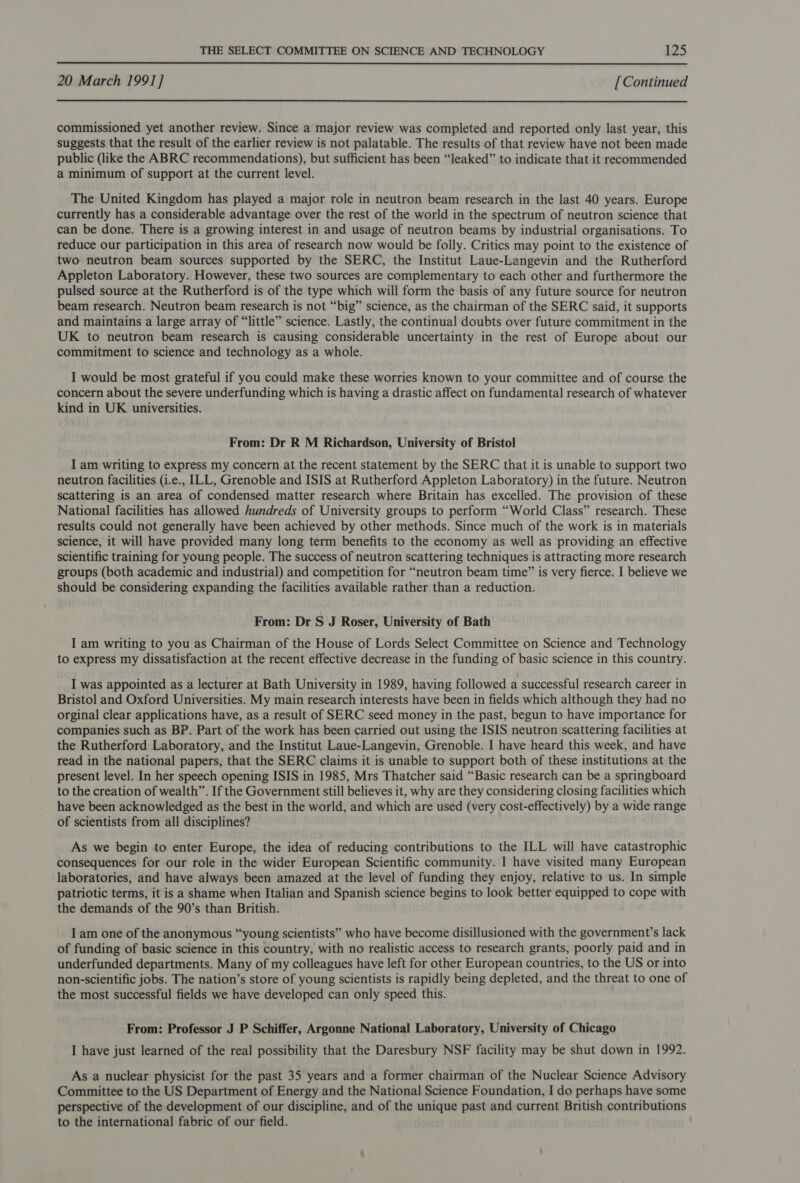 20 March 1991] [Continued commissioned yet another review. Since a major review was completed and reported only last year, this suggests that the result of the earlier review is not palatable. The results of that review have not been made public (like the ABRC recommendations), but sufficient has been “leaked” to indicate that it recommended a minimum of support at the current level. The United Kingdom has played a major role in neutron beam research in the last 40 years. Europe currently has a considerable advantage over the rest of the world in the spectrum of neutron science that can be done. There is a growing interest in and usage of neutron beams by industrial organisations. To reduce our participation in this area of research now would be folly. Critics may point to the existence of two neutron beam sources supported by the SERC, the Institut Laue-Langevin and the Rutherford Appleton Laboratory. However, these two sources are complementary to each other and furthermore the pulsed source at the Rutherford is of the type which will form the basis of any future source for neutron beam research. Neutron beam research is not “big” science, as the chairman of the SERC said, it supports and maintains a large array of “little” science. Lastly, the continual doubts over future commitment in the UK to neutron beam research is causing considerable uncertainty in the rest of Europe about our commitment to science and technology as a whole. I would be most grateful if you could make these worries known to your committee and of course the concern about the severe underfunding which is having a drastic affect on fundamental research of whatever kind in UK universities. From: Dr R M Richardson, University of Bristol I am writing to express my concern at the recent statement by the SERC that it is unable to support two neutron facilities (i.e., ILL, Grenoble and ISIS at Rutherford Appleton Laboratory) in the future. Neutron scattering is an area of condensed matter research where Britain has excelled. The provision of these National facilities has allowed hundreds of University groups to perform “World Class” research. These results could not generally have been achieved by other methods. Since much of the work is in materials science, it will have provided many long term benefits to the economy as well as providing an effective scientific training for young people. The success of neutron scattering techniques is attracting more research groups (both academic and industrial) and competition for “neutron beam time” is very fierce. I believe we should be considering expanding the facilities available rather than a reduction. From: Dr S J Roser, University of Bath I am writing to you as Chairman of the House of Lords Select Committee on Science and Technology to express my dissatisfaction at the recent effective decrease in the funding of basic science in this country. I was appointed as a lecturer at Bath University in 1989, having followed a successful research career in Bristol and Oxford Universities. My main research interests have been in fields which although they had no orginal clear applications have, as a result of SERC seed money in the past, begun to have importance for companies such as BP. Part of the work has been carried out using the ISIS neutron scattering facilities at the Rutherford Laboratory, and the Institut Laue-Langevin, Grenoble. I have heard this week, and have read in the national papers, that the SERC claims it is unable to support both of these institutions at the present level. In her speech opening ISIS in 1985, Mrs Thatcher said “Basic research can be a springboard to the creation of wealth”. If the Government still believes it, why are they considering closing facilities which have been acknowledged as the best in the world, and which are used (very cost-effectively) by a wide range of scientists from all disciplines? As we begin to enter Europe, the idea of reducing contributions to the ILL will have catastrophic consequences for our role in the wider European Scientific community. I have visited many European laboratories, and have always been amazed at the level of funding they enjoy, relative to us. In simple patriotic terms, it is a shame when Italian and Spanish science begins to look better equipped to cope with the demands of the 90’s than British. I am one of the anonymous “young scientists” who have become disillusioned with the government’s lack of funding of basic science in this country, with no realistic access to research grants, poorly paid and in underfunded departments. Many of my colleagues have left for other European countries, to the US or into non-scientific jobs. The nation’s store of young scientists is rapidly being depleted, and the threat to one of the most successful fields we have developed can only speed this. From: Professor J P Schiffer, Argonne National Laboratory, University of Chicago I have just learned of the real possibility that the Daresbury NSF facility may be shut down in 1992. As a nuclear physicist for the past 35 years and a former chairman of the Nuclear Science Advisory Committee to the US Department of Energy and the National Science Foundation, I do perhaps have some perspective of the development of our discipline, and of the unique past and current British contributions to the international fabric of our field.