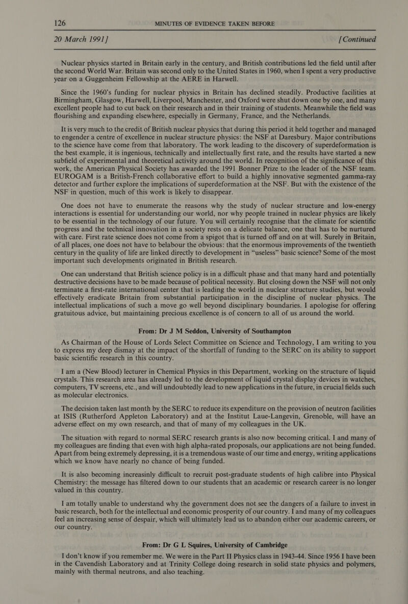 20 March 1991] [Continued Nuclear physics started in Britain early in the century, and British contributions led the field until after the second World War. Britain was second only to the United States in 1960, when I spent a very productive year on a Guggenheim Fellowship at the AERE in Harwell. Since the 1960’s funding for nuclear physics in Britain has declined steadily. Productive facilities at Birmingham, Glasgow, Harwell, Liverpool, Manchester, and Oxford were shut down one by one, and many excellent people had to cut back on their research and in their training of students. Meanwhile the field was flourishing and expanding elsewhere, especially in Germany, France, and the Netherlands. It is very much to the credit of British nuclear physics that during this period it held together and managed to engender a centre of excellence in nuclear structure physics: the NSF at Daresbury. Major contributions to the science have come from that laboratory. The work leading to the discovery of superdeformation is the best example, it is ingenious, technically and intellectually first rate, and the results have started a new subfield of experimental and theoretical activity around the world. In recognition of the significance of this work, the American Physical Society has awarded the 1991 Bonner Prize to the leader of the NSF team. EUROGAM is a British-French collaborative effort to build a highly innovative segmented gamma-ray detector and further explore the implications of superdeformation at the NSF. But with the existence of the NSF in question, much of this work is likely to disappear. One does not have to enumerate the reasons why the study of nuclear structure and low-energy interactions is essential for understanding our world, nor why people trained in nuclear physics are likely to be essential in the technology of our future. You will certainly recognise that the climate for scientific progress and the technical innovation in a society rests on a delicate balance, one that has to be nurtured with care. First rate science does not come from a spigot that is turned off and on at will. Surely in Britain, of all places, one does not have to belabour the obvious: that the enormous improvements of the twentieth century in the quality of life are linked directly to development in “useless” basic science? Some of the most important such developments originated in British research. One can understand that British science policy is in a difficult phase and that many hard and potentially destructive decisions have to be made because of political necessity. But closing down the NSF will not only terminate a first-rate international center that is leading the world in nuclear structure studies, but would effectively eradicate Britain from substantial participation in the discipline of nuclear physics. The intellectual implications of such a move go well beyond disciplinary boundaries. I apologise for offering gratuitous advice, but maintaining precious excellence is of concern to all of us around the world. From: Dr J M Seddon, University of Southampton As Chairman of the House of Lords Select Committee on Science and Technology, I am writing to you to express my deep dismay at the impact of the shortfall of funding to the SERC on its ability to support basic scientific research in this country. I am a (New Blood) lecturer in Chemical Physics in this Department, working on the structure of liquid crystals. This research area has already led to the development of liquid crystal display devices in watches, computers, TV screens, etc., and will undoubtedly lead to new applications in the future, in crucial fields such as molecular electronics. The decision taken last month by the SERC to reduce its expenditure on the provision of neutron facilities at ISIS (Rutherford Appleton Laboratory) and at the Institut Laue-Langevin, Grenoble, will have an adverse effect on my own research, and that of many of my colleagues in the UK. The situation with regard to normal SERC research grants is also now becoming critical. I and many of my colleagues are finding that even with high alpha-rated proposals, our applications are not being funded. Apart from being extremely depressing, it is a tremendous waste of our time and energy, writing applications which we know have nearly no chance of being funded. It is also becoming increasinly difficult to recruit post-graduate students of high calibre into Physical Chemistry: the message has filtered down to our students that an academic or research career is no longer valued in this country. I am totally unable to understand why the government does not see the dangers of a failure to invest in basic research, both for the intellectual and economic prosperity of our country. I and many of my colleagues feel an increasing sense of despair, which will ultimately lead us to abandon either our academic careers, or our country. From: Dr G L Squires, University of Cambridge I don’t know if you remember me. We were in the Part II Physics class in 1943-44. Since 1956 I have been in the Cavendish Laboratory and at Trinity College doing research in solid state physics and polymers, mainly with thermal neutrons, and also teaching.